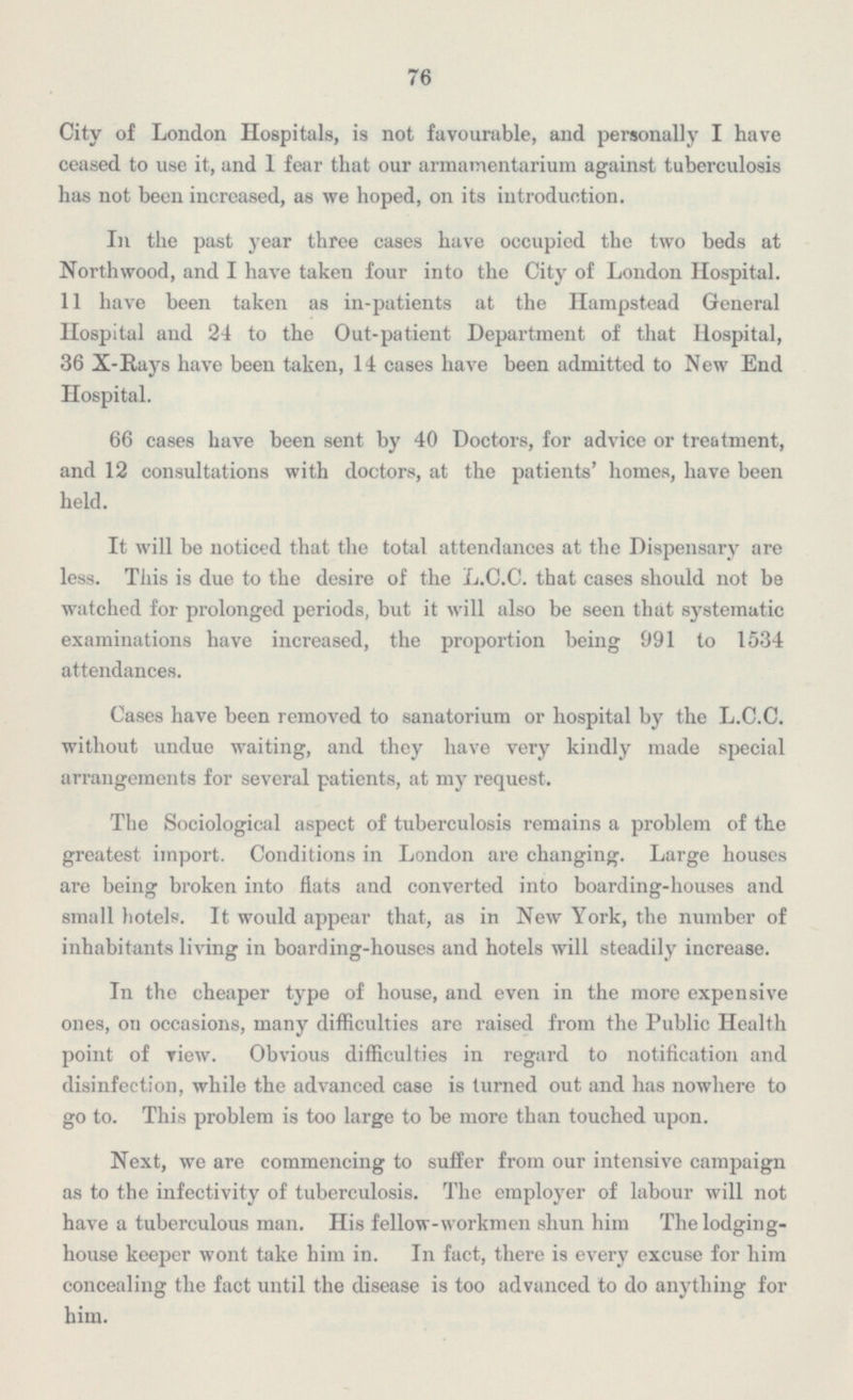 76 City of London Hospitals, is not favourable, and personally I have ceased to use it, and 1 fear that our armamentarium against tuberculosis has not been increased, as we hoped, on its introduction. In the past year three cases have occupied the two beds at Northwood, and I have taken four into the City of London Hospital. 11 have been taken as in-patients at the Hampstead General Hospital and 24 to the Out-patient Department of that Hospital, 36 X-Rays have been taken, 14 cases have been admitted to New End Hospital. 66 cases have been sent by 40 Doctors, for advice or treatment, and 12 consultations with doctors, at the patients' homes, have been held. It will be noticed that the total attendances at the Dispensary are less. This is due to the desire of the L.C.C. that cases should not be watched for prolonged periods, but it will also be seen that systematic examinations have increased, the proportion being 991 to 1534 attendances. Cases have been removed to sanatorium or hospital by the L.C.C. without undue waiting, and they have very kindly made special arrangements for several patients, at my request. The Sociological aspect of tuberculosis remains a problem of the greatest import. Conditions in London are changing. Large houses are being broken into fiats and converted into boarding-houses and small hotels. It would appear that, as in New York, the number of inhabitants living in boarding-houses and hotels will steadily increase. In the cheaper type of house, and even in the more expensive ones, on occasions, many difficulties are raised from the Public Health point of view. Obvious difficulties in regard to notification and disinfection, while the advanced case is turned out and has nowhere to go to. This problem is too large to be more than touched upon. Next, we are commencing to suffer from our intensive campaign as to the infectivity of tuberculosis. The employer of labour will not have a tuberculous man. His fellow-workmen shun him The lodging house keeper wont take him in. In fact, there is every excuse for him concealing the fact until the disease is too advanced to do anything for him.
