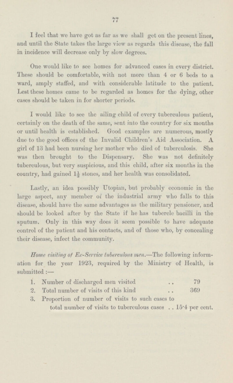 77 I feel that we have got as far as we shall get on the present lines, and until the State takes the large view as regards this disease, the fall in incidence will decrease only by slow degrees. One would like to see homes for advanced cases in every district. These should be comfortable, with not more than 4 or 6 beds to a ward, amply staffed, and with considerable latitude to the patient. Lest these homes came to be regarded as homes for the dying, other cases should be taken in for shorter periods. I would like to see the ailing child of every tuberculous patient, certainly on the death of the same, sent into the country for six months or until health is established. Good examples are numerous, mostly due to the good offices of the Invalid Children's Aid Association. A girl of 13 had been nursing her mother who died of tuberculosis. She was then brought to the Dispensary. She was not definitely tuberculous, but very suspicious, and this child, after six months in the country, had gained 1½ stones, and her health was consolidated. Lastly, an idea possibly Utopian, but probably economic in the large aspect, any member of the industrial army who falls to this disease, should have the same advantages as the military pensioner, and should be looked after by the State if he has tubercle bacilli in the sputum. Only in this way does it seem possible to have adequate control of the patient and his contacts, and of those who, by concealing their disease, infect the community. Home visiting of Ex-Service tuberculous men.—The following inform- ation for the year 1923, required by the Ministry of Health, is submitted:— 1. Number of discharged men visited 79 2. Total number of visits of this kind 369 3. Proportion of number of visits to such cases to total number of visits to tuberculous cases 15.4 per cent.