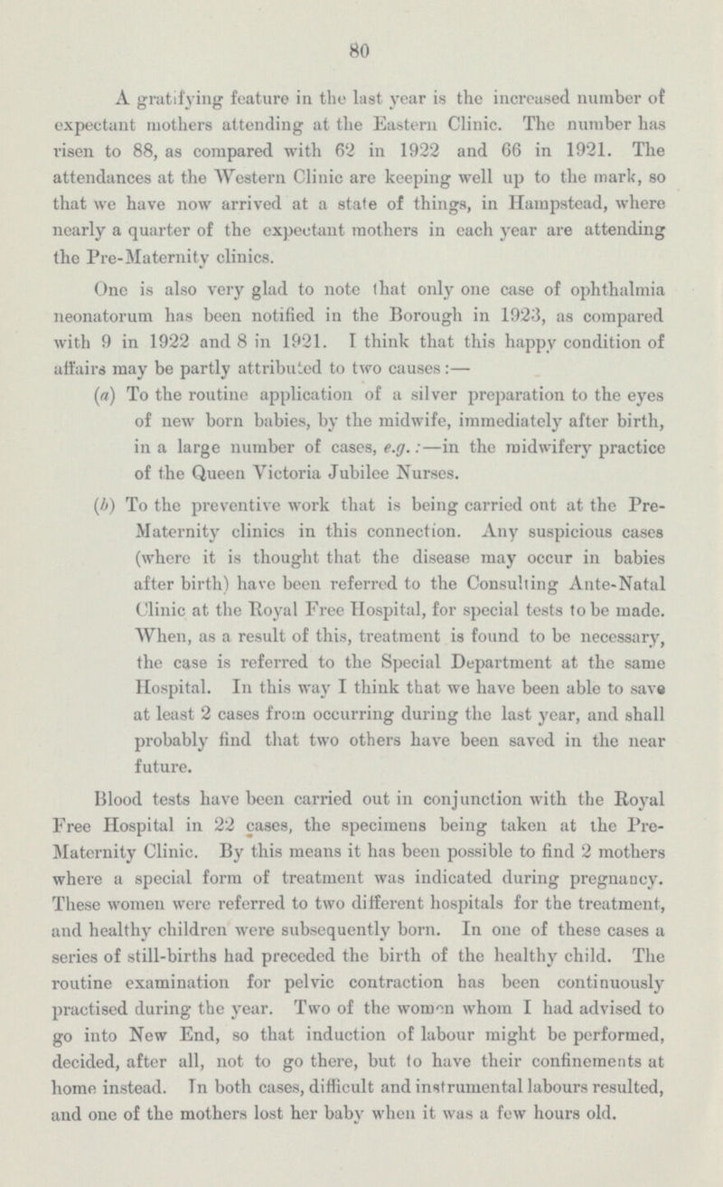 80 A gratifying feature in the last year is the increased number of expectant mothers attending at the Eastern Clinic. The number has risen to 88, as compared with 62 in 1922 and 66 in 1921. The attendances at the Western Clinic are keeping well up to the mark, so that we have now arrived at a state of things, in Hampstead, where nearly a quarter of the expectant mothers in each year are attending the Pre-Maternity clinics. One is also very glad to note that only one case of ophthalmia neonatorum has been notified in the Borough in 1923, as compared with 9 in 1922 and Bin 1921. I think that this happy condition of affairs may be partly attributed to two causes:— (a) To the routine application of a silver preparation to the eyes of new born babies, by the midwife, immediately after birth, in a large number of cases, e.g.:—in the midwifery practice of the Queen Victoria Jubilee Nurses. (b) To the preventive work that is being carried out at the Pre Maternity clinics in this connection. Any suspicious cases (where it is thought that the disease may occur in babies after birth) have been referred to the Consulting Ante-Natal Clinic at the Royal Free Hospital, for special tests to be made. When, as a result of this, treatment is found to be necessary, the case is referred to the Special Department at the same Hospital. In this way I think that we have been able to save at least 2 cases from occurring during the last year, and shall probably find that two others have been saved in the near future. Blood tests have been carried out in conjunction with the Royal Free Hospital in 22 cases, the specimens being taken at the Pre- Maternity Clinic. By this means it has been possible to find 2 mothers where a special form of treatment was indicated during pregnancy. These women were referred to two different hospitals for the treatment, and healthy children were subsequently born. In one of these cases a series of still-births had preceded the birth of the healthy child. The routine examination for pelvic contraction has been continuously practised during the year. Two of the womon whom I had advised to go into New End, so that induction of labour might be performed, decided, after all, not to go there, but to have their confinements at home instead. In both cases, difficult and instrumental labours resulted, and one of the mothers lost her baby when it was a few hours old.