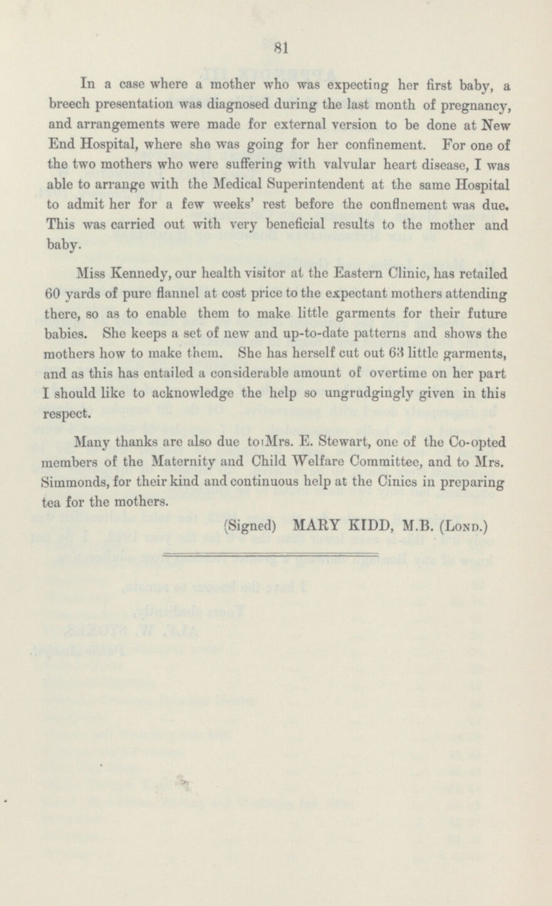 81 In a case where a mother who was expecting her first baby, a breech presentation was diagnosed during the last month of pregnancy, and arrangements were made for external version to be done at New End Hospital, where she was going for her confinement. For one of the two mothers who were suffering with valvular heart disease, I was able to arrange with the Medical Superintendent at the same Hospital to admit her for a few weeks' rest before the confinement was due. This was carried out with very beneficial results to the mother and baby. Miss Kennedy, our health visitor at the Eastern Clinic, has retailed 60 yards of pure flannel at cost price to the expectant mothers attending there, so as to enable them to make little garments for their future babies. She keeps a set of new and up-to-date patterns and shows the mothers how to make them. She has herself cut out little garments, and as this has entailed a considerable amount of overtime on her part I should like to acknowledge the help so ungrudgingly given in this respect. Many thanks are also due to Mrs. E. Stewart, one of the Co-opted members of the Maternity and Child Welfare Committee, and to Mrs. Simmonds, for their kind and continuous help at the Cinics in preparing tea for the mothers. (Signed) MARY KIDD, M.B. (Lond.)