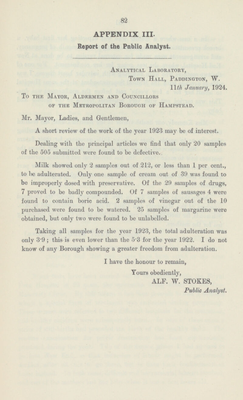82 APPENDIX III. Report of the Public Analyst. Analytical Laboratory, Town Hall, Paddington, W. 11th January, 1924. To the Mayor, Aldermen and Councillors of the Metropolitan Borough of Hampstead. Mr. Mayor, Ladies, and Gentlemen, A short review of the work of the year 1923 may be of interest. Dealing with the principal articles we find that only 20 samples of the 505 submitted were found to be defective. Milk showed only 2 samples out of 212, or less than 1 per cent., to be adulterated. Only one sample of cream out of 39 was found to be improperly dosed with preservative. Of the 29 samples of drugs, 7 proved to be badly compounded. Of 7 samples of sausages 4 were found to contain boric acid. 2 samples of vinegar out of the 10 purchased were found to be watered. 25 samples of margarine were obtained, but only two were found to be unlabelled. Taking all samples for the year 1923, the total adulteration was only 3.9; this is even lower than the 5.3 for the year 1922. I do not know of any Borough showing a greater freedom from adulteration. I have the honour to remain, Yours obediently, ALF. W. STOKES, Public Analyst.