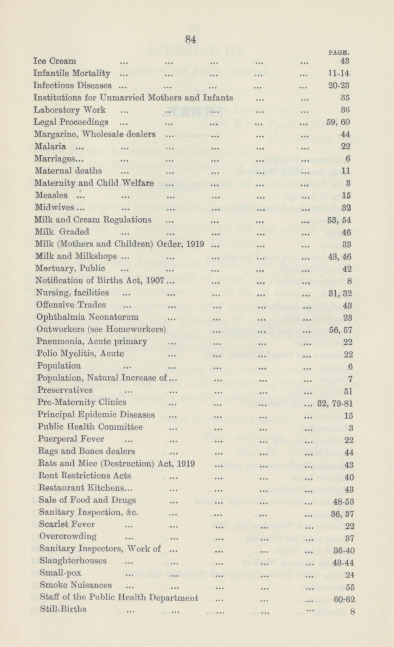 84 PAGE. Ice Cream 43 Infantile Mortality 11-14 Infectious Diseases 20-23 Institutions for Unmarried Mothers and Infants 35 Laboratory Work 36 Legal Proceedings 59,60 Margarine, Wholesale dealers 44 Malaria 22 Marriages 6 Maternal deaths 11 Maternity and Child Welfare 3 Measles 15 Midwives 32 Milk and Cream Regulations 53,54 Milk Graded 46 Milk (Mothers and Children) Order, 1919 33 Milk and Milkshops 43,46 Mortuary, Public 42 Notification of Births Act, 1907 8 Nursing, facilities 31,32 Offensive Trades 43 Ophthalmia Neonatorum 23 Outworkers (see Homeworkers) 56,57 Pneumonia, Acute primary 22 Polio Myelitis, Acute 22 Population 6 Population, Natural Increase of 7 Preservatives 51 Pre-Maternity Clinics 82, 79-81 Principal Epidemic Diseases 15 Public Health Committee 3 Puerperal Fever 22 Rags and Bones dealers 44 Rats and Mice (Destruction) Act, 1919 43 Rent Restrictions Acts 40 Restaurant Kitchens 43 Sale of Food and Drugs 48-53 Sanitary Inspection, &c. 36,37 Scarlet Fever 22 Overcrowding 37 Sanitary Inspectors, Work of 36-40 Slaughterhouses 43-44 Small-pox 24 Smoke Nuisances 55 Staff of the Public Health Department 60-62 Still-Births 8