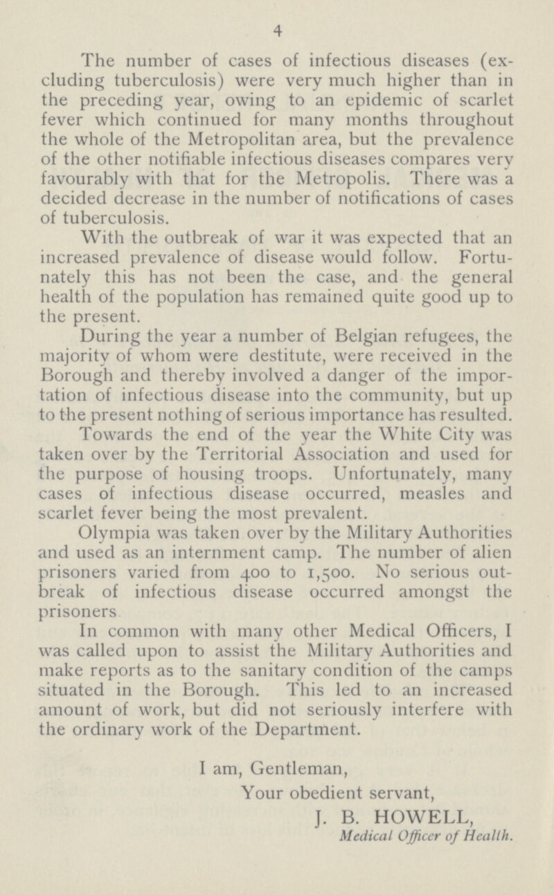 4 The number of cases of infectious diseases (ex cluding tuberculosis) were very much higher than in the preceding year, owing to an epidemic of scarlet fever which continued for many months throughout the whole of the Metropolitan area, but the prevalence of the other notifiable infectious diseases compares very favourably with that for the Metropolis. There was a decided decrease in the number of notifications of cases of tuberculosis. With the outbreak of war it was expected that an increased prevalence of disease would follow. Fortu nately this has not been the case, and the general health of the population has remained quite good up to the present. During the year a number of Belgian refugees, the majority of whom were destitute, were received in the Borough and thereby involved a danger of the importation of infectious disease into the community, but up to the present nothing of serious importance has resulted. Towards the end of the year the White City was taken over by the Territorial Association and used for the purpose of housing troops. Unfortunately, many cases of infectious disease occurred, measles and scarlet fever being the most prevalent. Olympia was taken over by the Military Authorities and used as an internment camp. The number of alien prisoners varied from 400 to 1,500. No serious out break of infectious disease occurred amongst the prisoners In common with many other Medical Officers, I was called upon to assist the Military Authorities and make reports as to the sanitary condition of the camps situated in the Borough. This led to an increased amount of work, but did not seriously interfere with the ordinary work of the Department. I am, Gentleman, Your obedient servant, J. B. HOWELL, Medical Officer of Health.