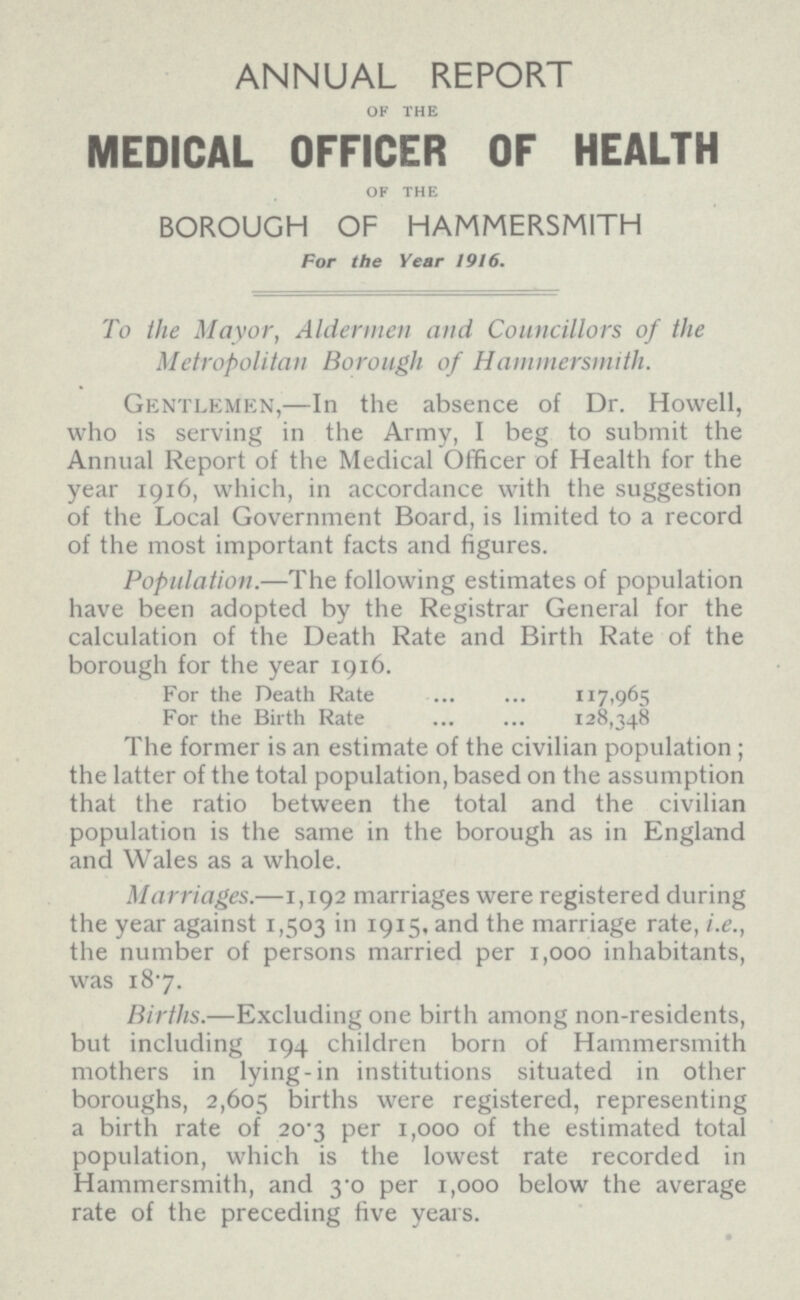 ANNUAL REPORT OF THE MEDICAL OFFICER OF HEALTH OF THE BOROUGH OF HAMMERSMITH For the Year 1916. To the Mayor, Aldermen and Councillors of the Metropolitan Borough of Hammersmith. Gentlemen,—In the absence of Dr. Howell, who is serving in the Army, I beg to submit the Annual Report of the Medical Officer of Health for the year 1916, which, in accordance with the suggestion of the Local Government Board, is limited to a record of the most important facts and figures. Population.—The following estimates of population have been adopted by the Registrar General for the calculation of the Death Rate and Birth Rate of the borough for the year 1916. For the Death Rate 117,965 For the Birth Rate 128.-348 The former is an estimate of the civilian population ; the latter of the total population, based on the assumption that the ratio between the total and the civilian population is the same in the borough as in England and Wales as a whole. Marriages.—1,192 marriages were registered during the year against 1,503 in 1915, and the marriage rate, i.e., the number of persons married per 1,000 inhabitants, was 18.7. Births.—Excluding one birth among non-residents, but including 194 children born of Hammersmith mothers in lying-in institutions situated in other boroughs, 2,605 births were registered, representing a birth rate of 20.3 per 1,000 of the estimated total population, which is the lowest rate recorded in Hammersmith, and 3.0 per 1,000 below the average rate of the preceding five years.