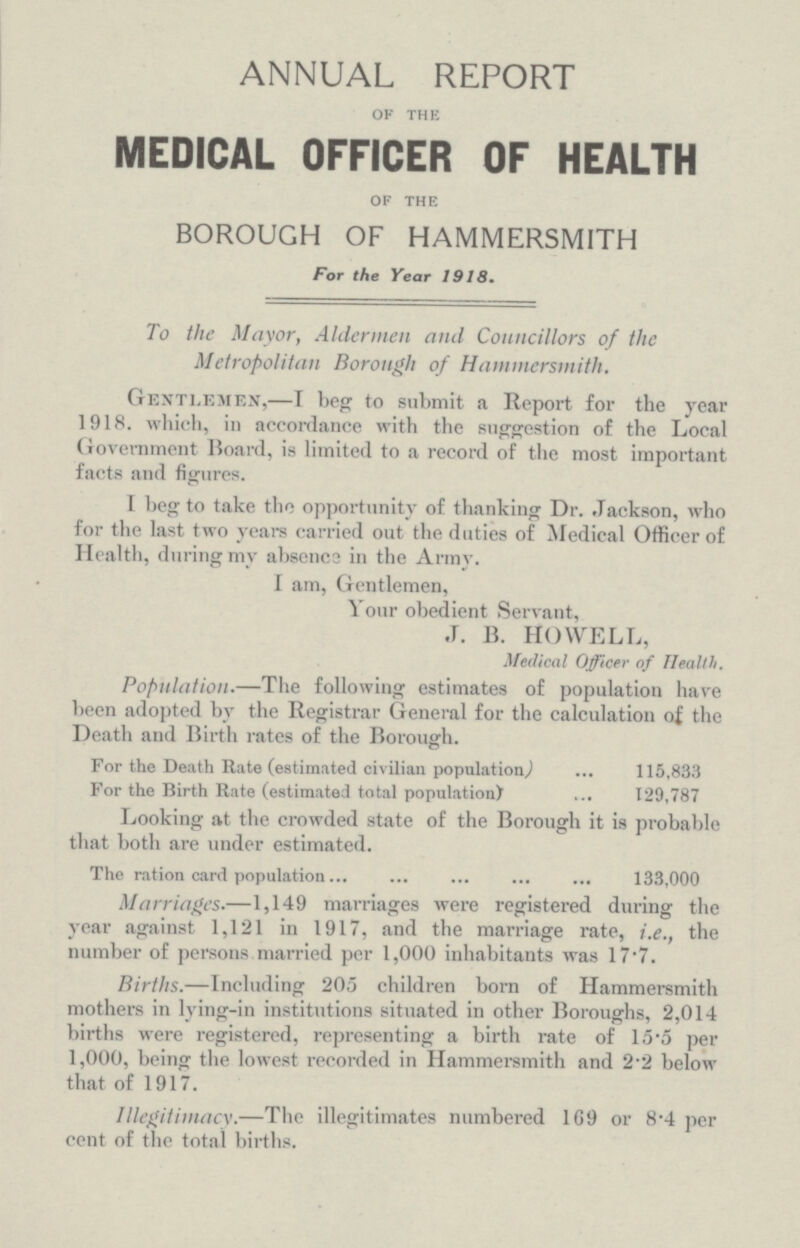 ANNUAL REPORT OF THE MEDICAL OFFICER OF HEALTH OF THE BOROUGH OF HAMMERSMITH For the Year 1918. To the Mayor, Aldermen and Councillors of the Metropolitan Borough of Hammersmith. Gentlemen,—I beg to submit a Report for the year 1918. which, in accordance with the suggestion of the Local Government Hoard, is limited to a record of the most important facts and figures. I beg to take the opportunity of thanking Dr. Jackson, who for the last two years carried out the duties of Medical Officer of Health, during mv absence in the Army. I am, Gentlemen, Your obedient Servant, .J. B. HOWELL, Medical Officer of Health. Population.—The following estimates of population have been adopted by the Registrar General for the calculation of the Death and Birth rates of the Borough. For the Death Rate (estimated civilian population 115,833 For the Birth Rate (estimated total population) 129,787 Looking at the crowded state of the Borough it is probable that both are under estimated. The ration card population 133,000 Marriages.—1,149 marriages were registered during the year against 1,121 in 1917, and the marriage rate, i.e., the number of persons married per 1,000 inhabitants was 17.7. Births.—Including 205 children born of Hammersmith mothers in lying-in institutions situated in other Boroughs, 2,014 births were registered, representing a birth rate of 15.5 per 1,000, being the lowest recorded in Hammersmith and 2.2 below that of 1917. Illegitimacy.—The illegitimates numbered 169 or 8.4 per cent of the total births.