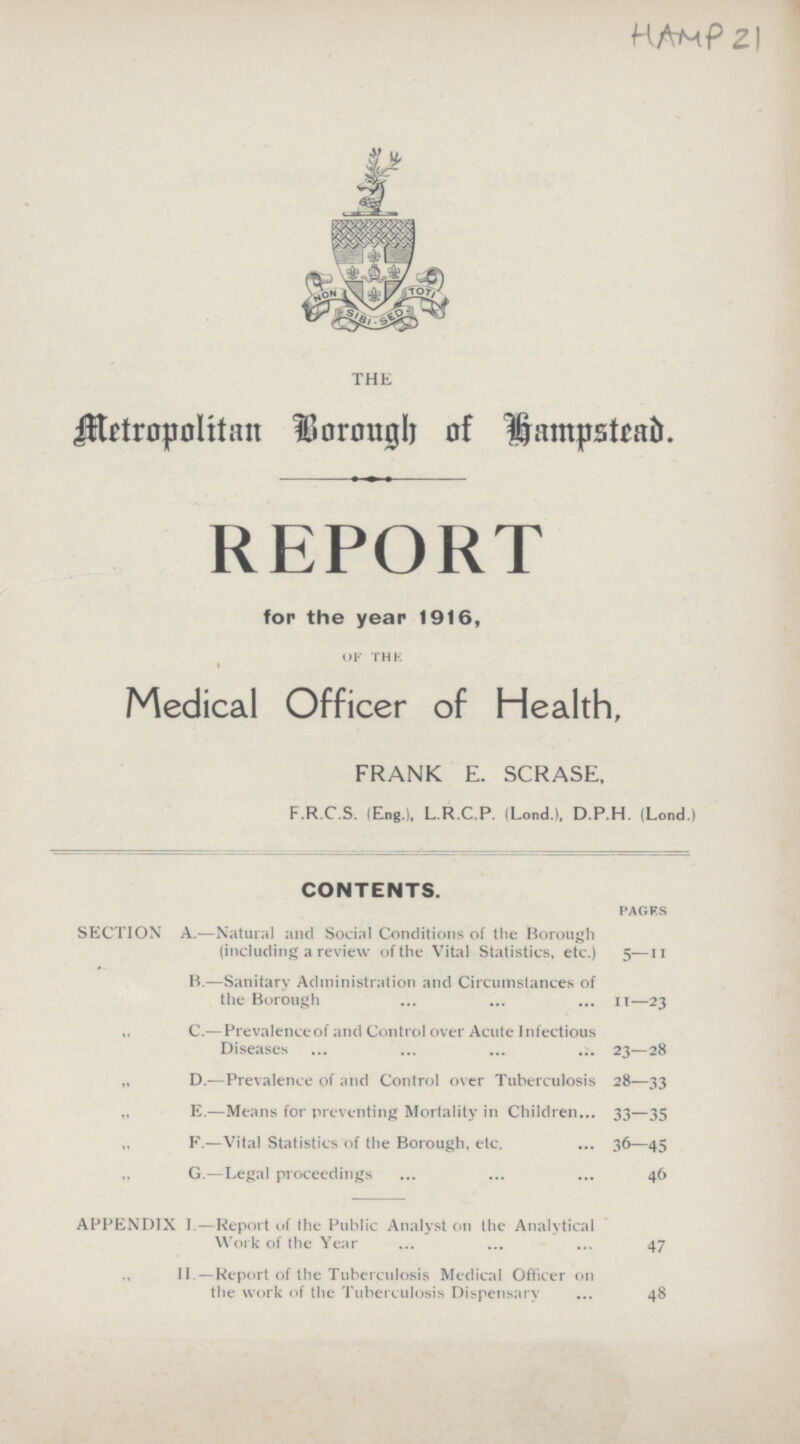HAMP21 THE Metropolitan Borough of Hampstead. REPORT for the year 1916, OF THK i Medical Officer of Health, FRANK E. SCRASE, F.R.C.S. lEng.), L.R.C.P. (Lond.l, D.P.H. (Lond.) CONTENTS. PAGFS SECTION' A.—Natural and Social Conditions of the Borough (including a review of the Vital Statistics, etc.) 5— n B.—Sanitary Administration and Circumstances of the Borough ... ... ... n—23 „ C.—Prevalence of and Control over Acute Infectious Diseases ... ... ... ... 23—28 „ D.—Prevalence of and Control over Tuberculosis 28—33 E.—Means for preventing Mortality in Children... 33—35 F.—Vital Statistics of the Borough, etc. ... 36—45 „ G.—Legal proceedings ... ... ... 46 APPENDIX I.—Report of the Public Analyst on the Analytical Work of the Year ... ... ... 47 II.—Report of the Tuberculosis Medical Officer on the work of the Tuberculosis Dispensary ... 48