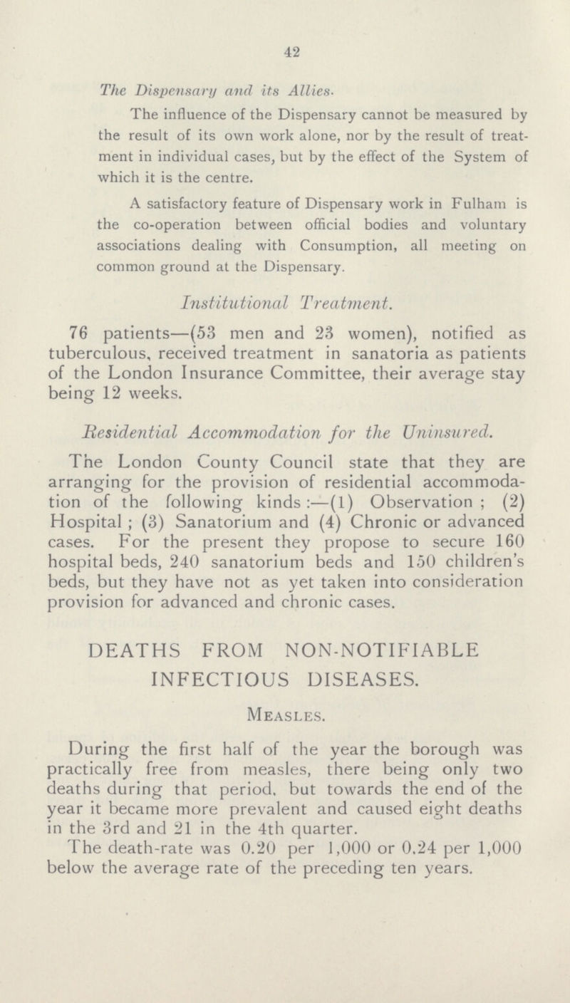 42 The Dispensary and its Allies- The influence of the Dispensary cannot be measured by the result of its own work alone, nor by the result of treat ment in individual cases, but by the effect of the System of which it is the centre. A satisfactory feature of Dispensary work in Fulham is the co-operation between official bodies and voluntary associations dealing with Consumption, all meeting on common ground at the Dispensary. Institutional Treatment. 76 patients—(53 men and 23 women), notified as tuberculous, received treatment in sanatoria as patients of the London Insurance Committee, their average stay being 12 weeks. Residential Accommodation for the Uninsured. The London County Council state that they are arranging for the provision of residential accommoda tion of the following kinds:—(1) Observation; (2) Hospital; (3) Sanatorium and (4) Chronic or advanced cases. For the present they propose to secure 160 hospital beds, 240 sanatorium beds and 150 children's beds, but they have not as yet taken into consideration provision for advanced and chronic cases. DEATHS FROM NON-NOTIFIABLE INFECTIOUS DISEASES. Measles. During the first half of the year the borough was practically free from measles, there being only two deaths during that period, but towards the end of the year it became more prevalent and caused eight deaths in the 3rd and 21 in the 4th quarter. The death-rate was 0.20 per 1,000 or 0.24 per 1,000 below the average rate of the preceding ten years.