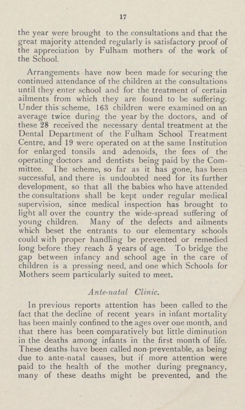 17 the year were brought to the consultations and that the great majority attended regularly is satisfactory proof of the appreciation by Fulham mothers of the work of the School. Arrangements have now been made for securing the continued attendance of the children at the consultations until they enter school and for the treatment of certain ailments from which they are found to be suffering. Under this scheme, 163 children were examined on an average twice during the year by the doctors, and of these 28 received the necessary dental treatment at the Dental Department of the Fulham School Treatment Centre, and 19 were operated on at the same Institution for enlarged tonsils and adenoids, the fees of the operating doctors and dentists being paid by the Com mittee. The scheme, so far as it has gone, has been successful, and there is undoubted need for its further development, so that all the babies who have attended the consultations shall be kept under regular medical supervision, since medical inspection has brought to light all over the country the wide-spread suffering of young children. Many of the defects and ailments which beset the entrants to our elementary schools could with proper handling be prevented or remedied long before they reach 5 years of age. To bridge the gap between infancy and school age in the care of children is a pressing need, and one which Schools for Mothers seem particularly suited to meet. Ante-natal Clinic. In previous reports attention has been called to the fact that the decline of recent years in infant mortality has been mainly confined to the ages over one month, and that there has been comparatively but little diminution in the deaths among infants in the first month of life. These deaths have been called non-preventable, as being due to ante-natal causes, but if more attention were paid to the health of the mother during pregnancy, many of these deaths might be prevented, and the
