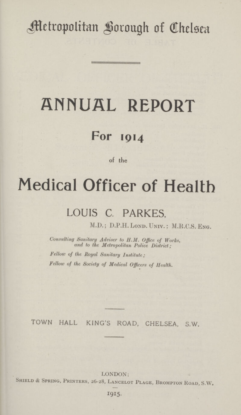 Metropolitan Borough of Chelsea ANNUAL REPORT For 1914 of the Medical Officer of Health LOUIS C. PARKES, M.D.; D.P.H. Lond. Univ. : M.H.C.S. Eng. Consultiny Sanitary Adviser to H.M. Office of Works, and to the Metropolitan Police District; Fellow of the Royal Sanitary Institute ; Fellow of the Society of Medical Officers of Health. TOWN HALL KING'S ROAD, CHELSEA, S.W. LONDON: Shield & Spring, Printers, 26-28, Lancelot Plage, Brompton Road, S.W. 1915.