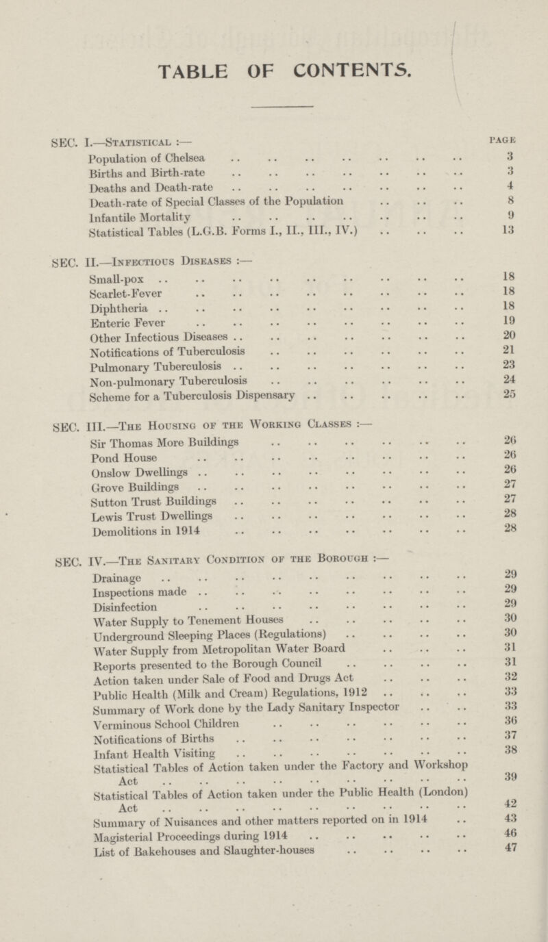 table of contents. SEC. I.—Statistical:— page Population of Chelsea 3 Births and Birth-rate 3 Deaths and Death-rate 4 Death-rate of Special Classes of the Population 8 Infantile Mortality 9 Statistical Tables (L.G.B. Forms I., II., III., IV.) 13 SEC. II.—Infectious Diseases:— Small-pox 18 Scarlet-Fever 18 Diphtheria 18 Enteric Fever 19 Other Infectious Diseases 20 Notifications of Tuberculosis 21 Pulmonary Tuberculosis 23 Non-pulmonary Tuberculosis 24 Scheme for a Tuberculosis Dispensary 25 SEC. III.—The Housing or the Working Classes:— Sir Thomas More Buildings 26 Pond House 20 Onslow Dwellings 26 Grove Buildings 27 Sutton Trust Buildings 27 Lewis Trust Dwellings 28 Demolitions in 1914 28 SEC. IV.—The Sanitary Condition of the Borough:— Drainage 29 Inspections made 29 Disinfection 29 Water Supply to Tenement Houses 30 Underground Sleeping Places (Regulations) 30 Water Supply from Metropolitan Water Board 31 Reports presented to the Borough Council 31 Action taken under Sale of Food and Drugs Act 32 Public Health (Milk and Cream) Regulations, 1912 33 Summary of Work done by the Lady Sanitary Inspector 33 Verminous School Children 36 Notifications of Births 37 Infant Health Visiting 38 Statistical Tables of Action taken under the Factory and Workshop Act 39 Statistical Tables of Action taken under the Public Health (London) Act 42 Summary of Nuisances and other matters reported on in 1914 43 Magisterial Proceedings during 1914 46 List of Bakehouses and Slaughter-houses 47