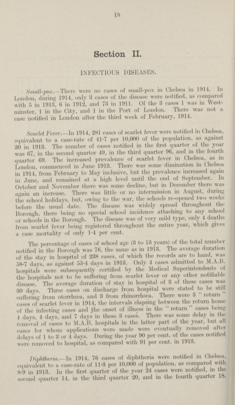 18 Section II. INFECTIOUS DISEASES. Small-pox.—There were no cases of small-pox in Chelsea in 1914. In London, during 1914, only 3 cases of the disease were notified, as compared with 5 in 1913, 6 in 1912, and 73 in 1911. Of the 3 cases 1 was in West minster, 1 in the City, and 1 in the Port of London. There was not a case notified in London after the third week of February, 1914. Scarlet Fever.—In 1914, 281 cases of scarlet fever were notified in Chelsea, equivalent to a case-rate of 41.7 per 10,000 of the population, as against 30 in 1913. The number of cases notified in the first quarter of the year was 67, in the second quarter 49, in the third quarter 96, and in the fourth quarter 69. The increased prevalence of scarlet fever in Chelsea, as in London, commenced in June 1913. There was some diminution in Chelsea in 1914, from February to May inclusive, but the prevalence increased again in June, and remained at a high level until the end of September. In October and November there was some decline, but in December there was again an increase. There was little or no intermission in August, during the school holidays, but, owing to the war, the schools re-opened two weeks before the usual date. The disease was widely spread throughout the Borough, there being no special school incidence attaching to any school or schools in the Borough. The disease was of very mild type, only 4 deaths from scarlet fever being registered throughout the entire year, which gives a case mortality of only 1.4 per cent. The percentage of cases of school age (3 to 13 years) of the total number notified in the Borough was 76, the same as in 1913. The average duration of the stay in hospital of 238 cases, of which the records are to hand, was 58.7 days, as against 55.4 days in 1913. Only 4 cases admitted to M.A.B. hospitals were subsequently certified by the Medical Superintendents of the hospitals not to be suffering from scarlet fever or any other notifiable disease. The average duration of stay in hospital of 3 of these cases was 30 days. Three cases on discharge from hospital were stated to be still suffering from otorrhæa, and 3 from rhinorrhæa. There were 3 return cases of scarlet fever in 1914, the intervals elapsing between the return home of the infecting cases and the onset of illness in the return cases being 4 days, 4 days, and 7 days in these 3 cases. There was some delay in the removal of cases to M.A.B. hospitals in the latter part of the year, but all cases for whom applications were made were eventually removed after delays of 1 to 3 or 4 days. During the year 90 per cent. of the cases notified were removed to hospital, as compared with 91 per cent. in 1913. Diphtheria.—In 1914, 76 cases of diphtheria were notified in Chelsea, equivalent to a case-rate of 11.3 per 10,000 of population, as compared with 8.9 in 1913. In the first quarter of the year 24 cases were notified, in the second quarter 14, in the third quarter 20, and in the fourth quarter 18.