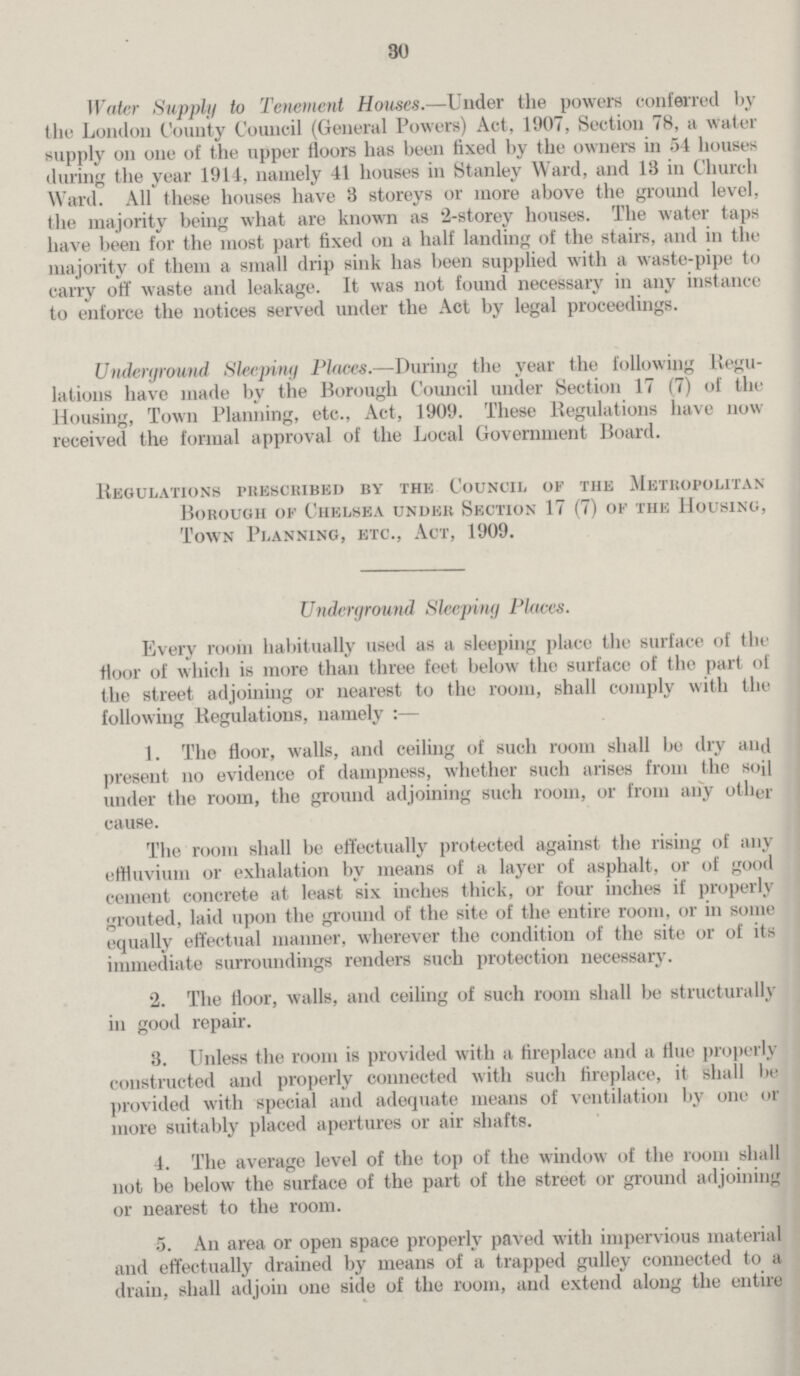 30 Water Supply to Tenement Houses.—Under the powers conferred by the London County Council (General Powers) Act, 1907, Section 78, a water supply on one of the upper floors has been fixed by the owners in 54 houses during the year 1914, namely 41 houses in Stanley Ward, and 13 in Church Ward. All these houses have 3 storeys or more above the ground level, the majority being what are known as 2-storey houses. The water taps have been for the most part fixed on a half landing of the stairs, and in the majority of them a small drip sink has been supplied with a waste-pipe to carry off waste and leakage. It was not found necessary in any instance to enforce the notices served under the Act by legal proceedings. Underground Sleeping Places.—During the year the following Regu lations have made by the Borough Council under Section 17 (7) of the Housing, Town Planning, etc., Act, 1909. These Regulations have now received the formal approval of the Local Government Board. Regulations prescribed by the Council, of the Metropolitan Borough of Chelsea under Section 17 (7) of the Housing, Town Planning, etc., Act, 1909. Underground Sleeping Places. Every room habitually used as a sleeping place the surface of the floor of which is more than three feet below the surface of the part of the street adjoining or nearest to the room, shall comply with the following Regulations, namely :— 1. The floor, walls, and ceiling of such room shall be dry and present no evidence of dampness, whether such arises from the soil under the room, the ground adjoining such room, or from any other cause. The room shall be effectually protected against the rising of any effluvium or exhalation by means of a layer of asphalt, or of good cement concrete at least six inches thick, or four inches if properly grouted, laid upon the ground of the site of the entire room, or in some equally effectual manner, wherever the condition of the site or of its immediate surroundings renders such protection necessary. 2. The floor, walls, and ceiling of such room shall be structurally in good repair. 3. Unless the room is provided with a fireplace and a flue properly constructed and properly connected with such fireplace, it shall be provided with special and adequate means of ventilation by one or more suitably placed apertures or air shafts. 4. The average level of the top of the window of the room shall not be below the surface of the part of the street or ground adjoining or nearest to the room. 5. An area or open space properly paved with impervious material and effectually drained by means of a trapped gulley connected to a drain, shall adjoin one side of the room, and extend along the entire