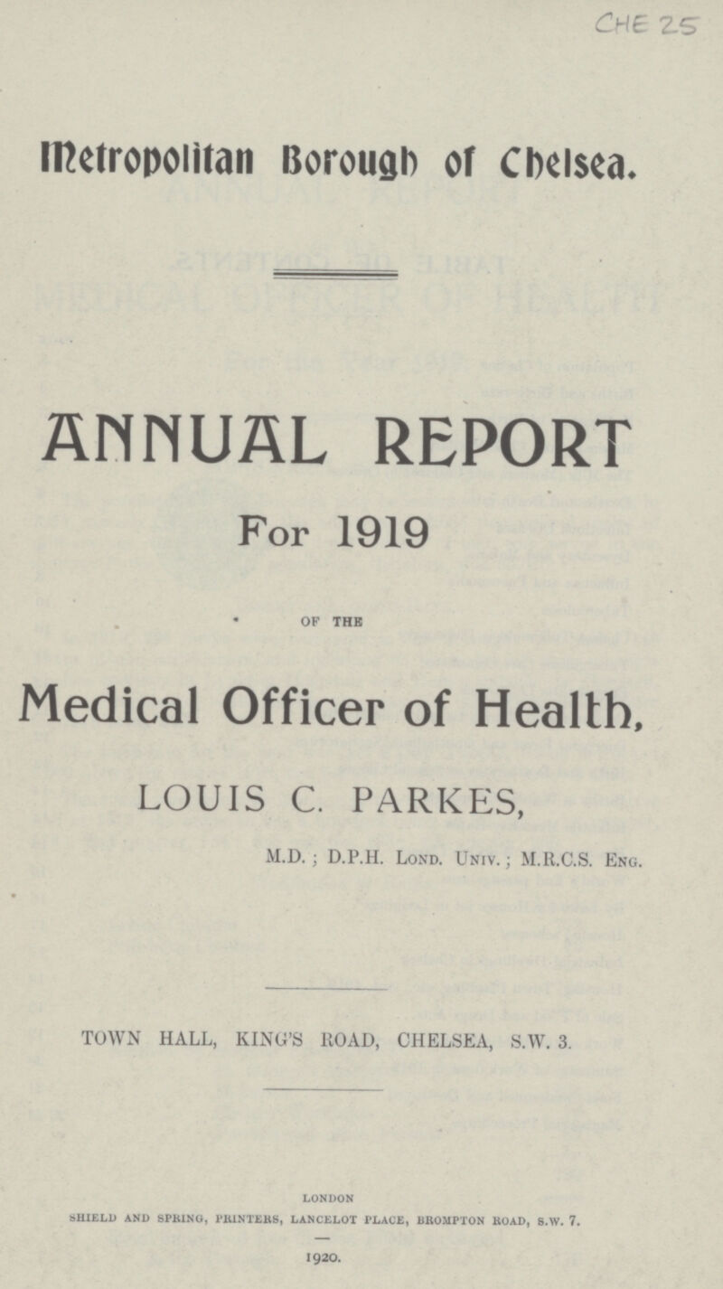 CHE 25 Metropolitan Borough of Chelsea. ANNUAL REPORT For 1919 of the Medical Officer of Health, LOUIS C. PARKES, M.D. ; D.P.H. Lond. Univ.; M.R.C.S. Eng. TOWN HALL, KING'S BOAD, CHELSEA, S.W. 3. LONDON SHIELD AND SPRING, PRINTERS, LANCELOT PLACE, BROMPTON ROAD, S.W. 7. 1920.