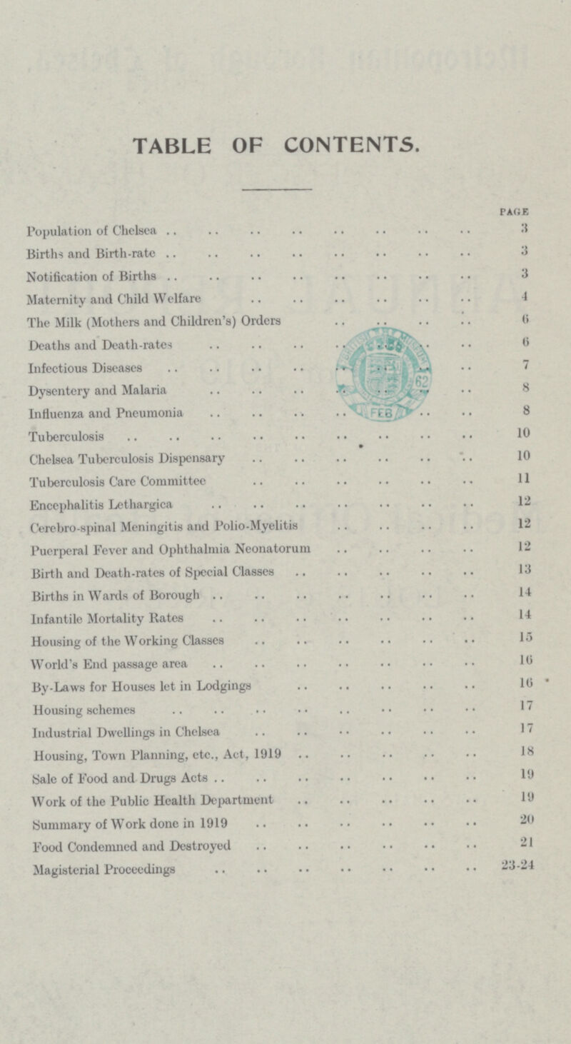 TABLE OF CONTENTS. PARE Population of Chelsea 3 Births and Birth-rate 3 Notification of Births 3 Maternity and Child Welfare 4 The Milk (Mothers and Children's) Orders 6 Deaths and Death-rates 6 Infectious Diseases 7 Dysentery and Malaria 8 Influenza and Pneumonia 8 Tuberculosis 10 Chelsea Tuberculosis Dispensary 10 Tuberculosis Care Committee 11 Encephalitis Lethargica 12 Cerebro spinal Meningitis and Polio-Myelitis 12 Puerperal Fever and Ophthalmia Neonatorum 12 Birth and Death-rates of Special Classes 13 Births in Wards of Borough 14 Infantile Mortality Rates 14 Housing of the Working Classes 15 World's End passage area 10 By-Laws for Houses let in Lodgings 10 Housing schemes 17 Industrial Dwellings in Chelsea 17 Housing, Town Planning, etc., Act, 1919 18 Sale of Food and Drugs Acts 10 Work of the Public Health Department 10 Summary of Work done in 1919 20 Food Condemned and Destroyed 21 Magisterial Proceedings 23-24