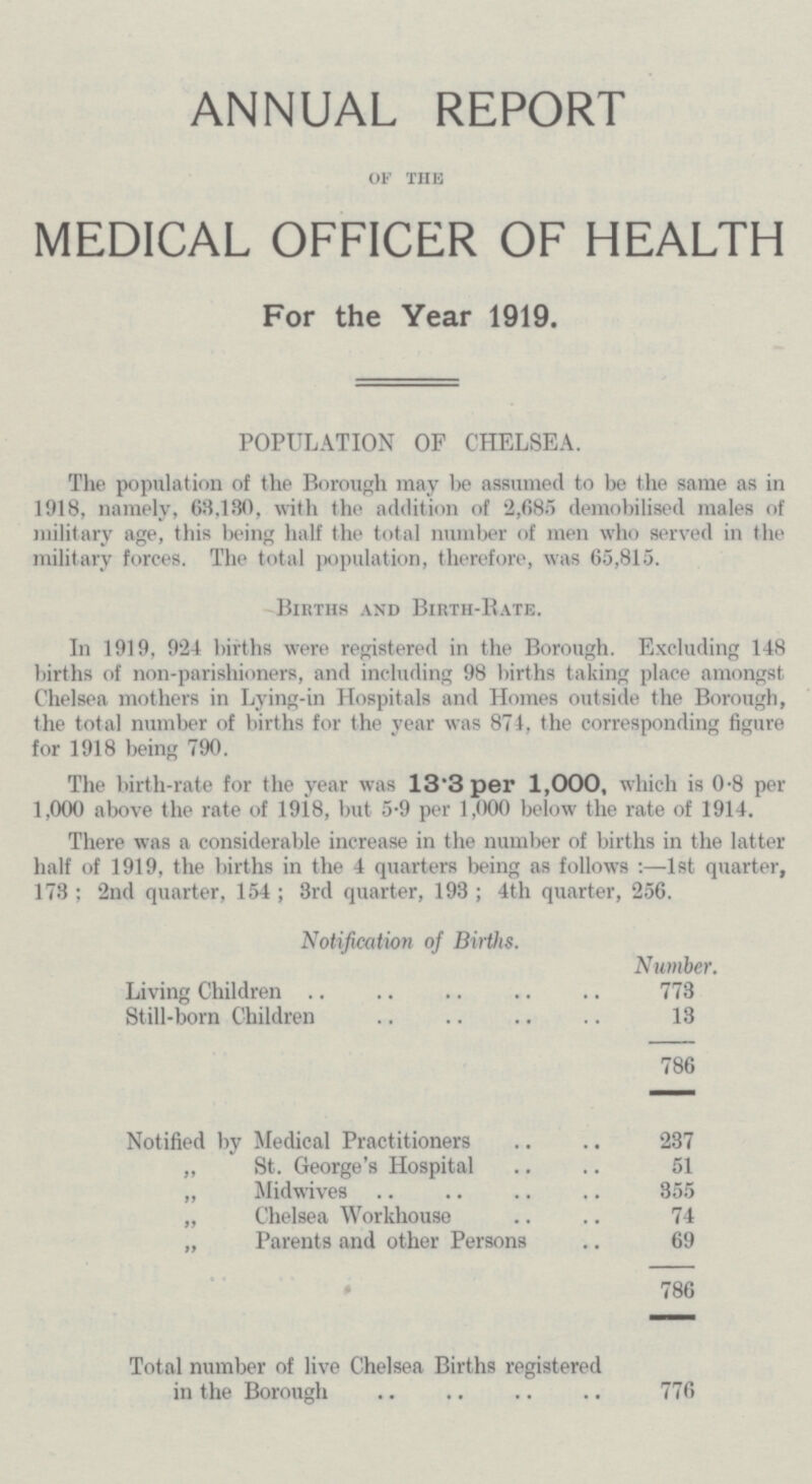 ANNUAL REPORT of the MEDICAL OFFICER OF HEALTH For the Year 1919. POPULATION OF CHELSEA. The population of the Borough may be assumed to be the same as in 1918, namely, 63,130, with the addition of 2,685 demobilised males of military age, this being half the total number of men who served in the military forces. The total population, therefore, was 65,815. Births and Birth-Bate. In 1919, 924 births were registered in the Borough. Excluding 148 births of non-parishioners, and including 98 births taking place amongst Chelsea mothers in Lying-in Hospitals and Homes outside the Borough, the total number of births for the year was 874, the corresponding figure for 1918 being 790. The birth-rate for the year was 13·3 per 1,000, which is 0.8 per 1,000 above the rate of 1918, but 5.9 per 1,000 below the rate of 1914. There was a considerable increase in the number of births in the latter half of 1919, the births in the 4 quarters being as follows:—1st quarter, 173; 2nd quarter, 154; 3rd quarter, 193; 4th quarter, 256. Notification of Births. Number. Living Children 773 Still-born Children 13 786 Notified by Medical Practitioners 237 „ St. George's Hospital 51 „ Midwives 355 „ Chelsea Workhouse 74 „ Parents and other Persons 69 • 786 Total number of live Chelsea Births registered in the Borough 776