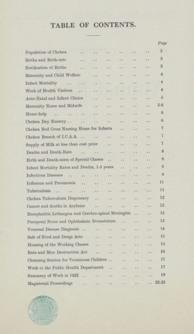 TABLE OF CONTENTS. Page Population of Chelsea 3 Births and Birth-rate 3 Notification of Births 3 Maternity and Child Welfare 4 Infant Mortality 4 Work of Health Visitors 4 Ante-Natal and Infant Clinics 5 Maternity Nurse and Midwife 5-6 Home-help 6 Chelsea Day Nursery 6 Chelsea Red Cross Nursing Home for Infants 7 Chelsea Branch of I.C.A.A. 7 Supply of Milk at less than cost price 7 Deaths and Death-Rate 8 Birth and Death-rates of Special Classes 8 Infant Mortality Rates and Deaths, 1-5 years 8 Infectious Diseases 9 Influenza and Pneumonia 11 Tuberculosis 11 Chelsea Tuberculosis Dispensary 12 Cancer and deaths in Asylums 13 Encephalitis Lethargica and Cerebro-spinal Meningitis 13 Puerperal Fever and Ophthalmia Neonatorum 13 Venereal Disease Diagnosis 14 Sale of Food and Drugs Acts 15 Housing of the Working Classes 15 Rats and Mice Destruction Act 16 Cleansing Station for Verminous Children 17 Work of the Public Health Department 17 Summary of Work in 1922 19 Magisterial Proceedings 22-23