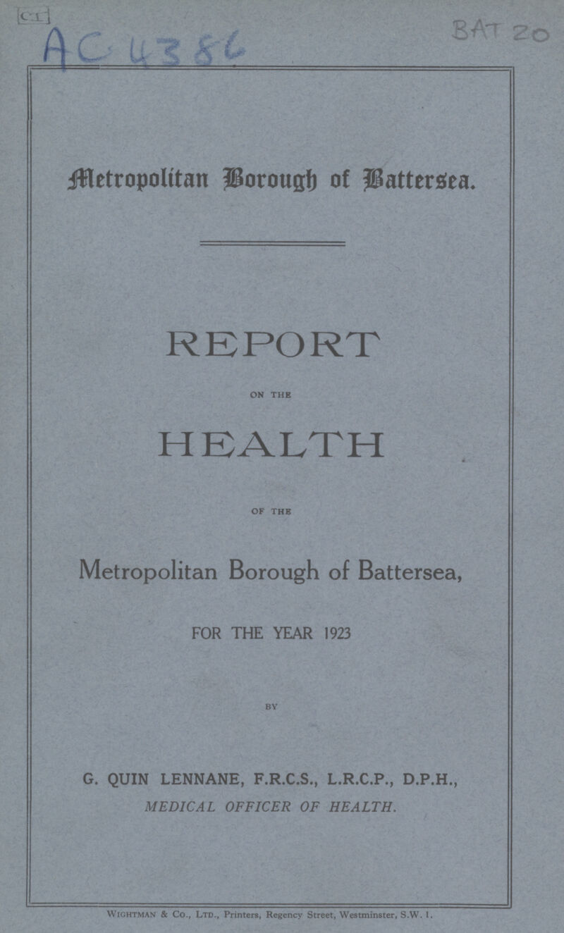 BAT 20 Metropolitan Borough of Battersea. REPORT on the HEALTH of the Metropolitan Borough of Battersea, FOR THE YEAR 1923 by G. QUIN LENNANE, F.R.C.S., L.R.C.P., D.P.H., MEDICAL OFFICER OF HEALTH. Wightman & Co., Ltd., Printers, Regency Street, Westminster, S.W. I.