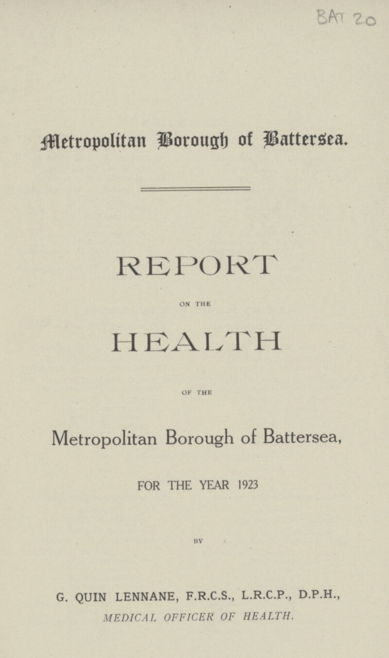 BAT 20 Metropolitan Borough of Battersea. REPORT on the HEALTH of the Metropolitan Borough of Battersea, FOR THE YEAR 1923 by G. QUIN LENNANE, F.R.C.S., L.R.C.P., D.P.H., MEDICAL OFFICER OF HEALTH.
