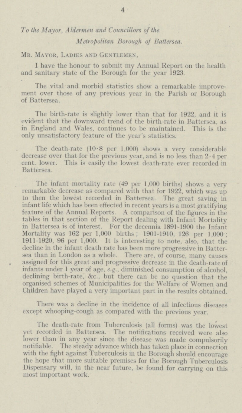 4 To the Mayor, Aldermen and Councillors of the Metropolitan Borough of Battersea. Mr. Mayor, Ladies and Gentlemen, I have the honour to submit my Annual Report on the health and sanitary state of the Borough for the year 1923. The vital and morbid statistics show a remarkable improve ment over those of any previous year in the Parish or Borough of Battersea. The birth-rate is slightly lower than that for 1922, and it is evident that the downward trend of the birth-rate in Battersea, as in England and Wales, continues to be maintained. This is the only unsatisfactory feature of the year's statistics. The death-rate (10.8 per 1,000) shows a very considerable decrease over that for the previous year, and is no less than 2.4 per cent, lower. This is easily the lowest death-rate ever recorded in Battersea. The infant mortality rate (49 per 1,000 births) shows a very remarkable decrease as compared with that for 1922, which was up to then the lowest recorded in Battersea. The great saving in infant life which has been effected in recent years is a most gratifying feature of the Annual Reports. A comparison of the figures in the tables in that section of the Report dealing with Infant Mortality in Battersea is of interest. For the decennia 1891-1900 the Infant Mortality was 162 per 1,000 births; 1901-1910, 126 per 1,000; 1911-1920, 96 per 1,000. It is interesting to note, also, that the decline in the infant death rate has been more progressive in Batter sea than in London as a whole. There are, of course, many causes assigned for this great and progressive decrease in the death-rate of infants under 1 year of age, e.g., diminished consumption of alcohol, declining birth-rate, &c., but there can be no question that the organised schemes of Municipalities for the Welfare of Women and Children have played a very important part in the results obtained. There was a decline in the incidence of all infectious diseases except whooping-cough as compared with the previous year. The death-rate from Tuberculosis (all forms) was the lowest yet recorded in Battersea. The notifications received were also lower than in any year since the disease was made compulsorily notifiable. The steady advance which has taken place in connection with the fight against Tuberculosis in the Borough should encourage the hope that more suitable premises for the Borough Tuberculosis Dispensary will, in the near future, be found for carrying on this most important work.