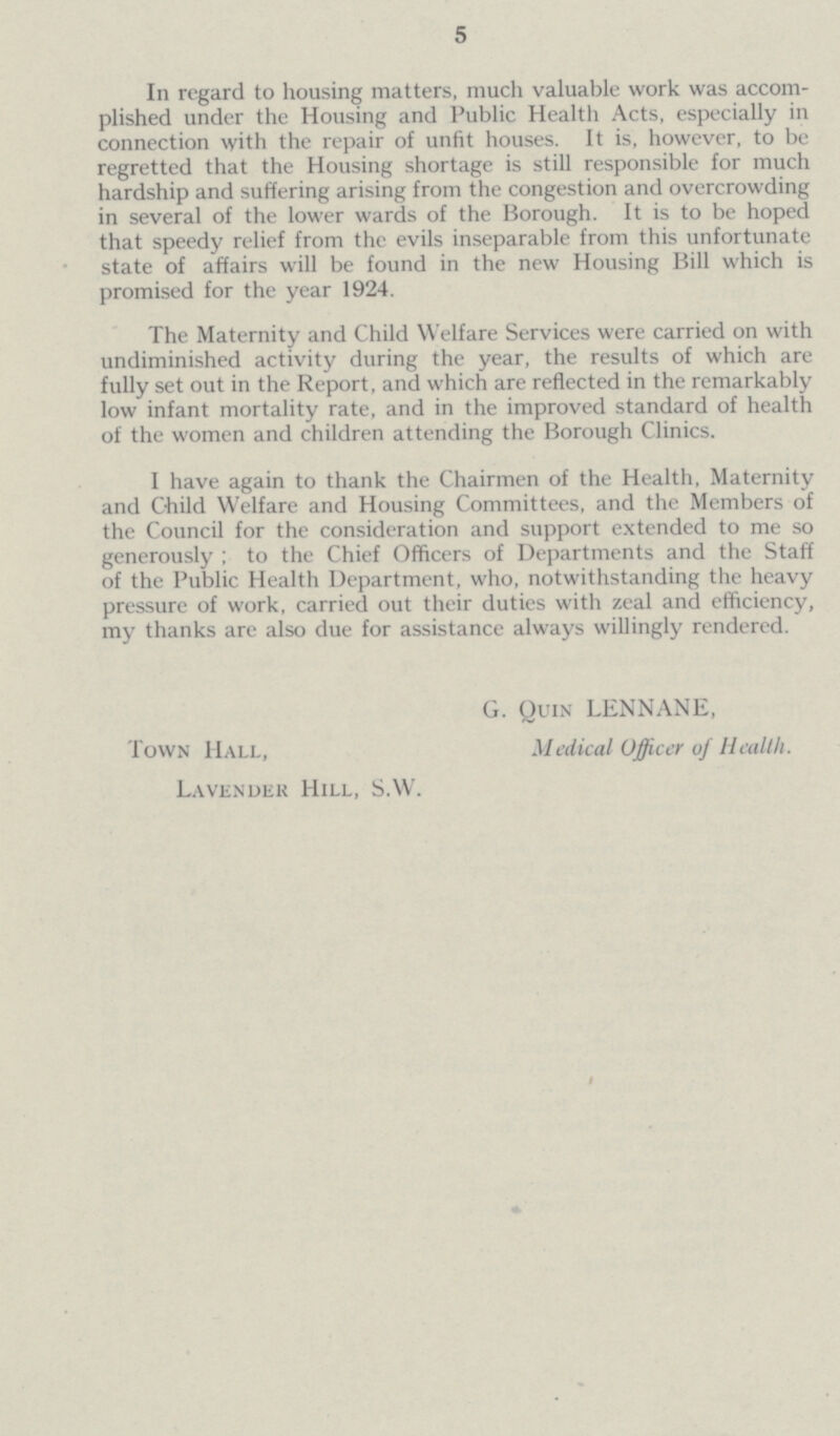 5 In regard to housing matters, much valuable work was accom plished under the Housing and Public Health Acts, especially in connection with the repair of unfit houses. It is, however, to be regretted that the Housing shortage is still responsible for much hardship and suffering arising from the congestion and overcrowding in several of the lower wards of the Borough. It is to be hoped that speedy relief from the evils inseparable from this unfortunate state of affairs will be found in the new Housing Bill which is promised for the year 1924. The Maternity and Child Welfare Services were carried on with undiminished activity during the year, the results of which are fully set out in the Report, and which are reflected in the remarkably low infant mortality rate, and in the improved standard of health of the women and children attending the Borough Clinics. I have again to thank the Chairmen of the Health, Maternity and Child Welfare and Housing Committees, and the Members of the Council for the consideration and support extended to me so generously; to the Chief Officers of Departments and the Staff of the Public Health Department, who, notwithstanding the heavy pressure of work, carried out their duties with zeal and efficiency, my thanks are also due for assistance always willingly rendered. G. Quin LENNANE, Town Hall, Medical Officer of Health. Lavender Hill, S.W.
