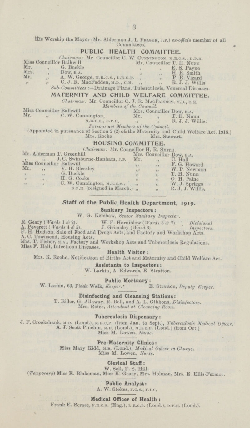 3 His Worship the Mayor (Mr. Alderman J. I. Fraser, j.p.) ex-officio member of all Committees. PUBLIC HEALTH COMMITTEE. Chairman: Mr. Councillor C. W. Cunninoton, m.r.c.s., d.p.h. Miss Councillor Balkwill Mr. Gouucillor T. H. Nunn Mr. „ G. Buckle „ „ E. S. Payne Mrs. „ Dow, b.a. „ „ H. R. Smith Mr. „ A. W. George, m.r.c.s., l.r.c.p. „ „ P. E. Vizard „ „ C. J. R. MacFadden, m.d., c.m. „ „ R. J. J. Willis Sub committees:-Drainage Plans, Tuberculosis, Venereal Diseases. MATERNITY AND CHILD WELFARE COMMITTEE. Chairman: Mr. Councillor C. J. R. MacFadden, m.d., c.m. Members of the Council. Miss Councillor Balkwill Mrs. Councillor Dow, b.a, Mr. „ C. W. Cunnington, Mr. „ T. H. Nunn m.r.c.s., d.p.h. „ „ R. J. J. Willis. Persons not Members of the Council. (Appointed in pursuance of Section 2 (2) of the Maternity and Child Welfare Act, 1918 Mrs. Rocke Mrs. Stewart. HOUSING COMMITTEE. Chairman: Mr. Councillor H. R. Smith. Mr. Alderman T. Greenhill Mrs. Councillor Dow, b.a. „ „ J. C. Swinburne-Hanham, j.p. Mr. ,, C. Hall Miss Councillor Balkwill ,, ,, P. G. Howard Mr. „ V. H. Blessley „ „ W. P. Newman „ „ G. Buckle „ „ T. H. Nunn „ „ H. G. Cocke „ „ G. H. Paine „ „ C. W. Cunniugton, m.r.c.s., „ „ W. J. Spriggs d.p.h. (resigned in March.) „ „ R. J. J. Willis. Staff of the Public Health Department, 1919. Sanitary Inspectors: W. G. Kershaw, Senior Sanitary Inspector. R. Geary (Wards 1 & 2). W. F. Horniblow (Wards 3 & 7). A. Peverett (Wards 4 & 5). J. Grimslev (Ward 6). Divisional Inspectors. F. H. Hudson, Sale of Food and Drugs Acts, and Factory and Workshop Acts. A. C. Townsend, Housing Acts. Mrs. T. Fisher, m.a., Factory and Workshop Acts and Tuberculosis Regulations. Miss F. Hall, Infectious Diseases. Health Visitor: Mrs. K. Roche, Notification of Births Act and Maternity and Child Welfare Act. Assistants to Inspectors: W. Larkin, A. Edwards, E Stratton. Public Mortuary: W. Larkin, 63, Flask Walk, Keeper. E. Stratton, Deputy Keeper. Disinfecting and Cleansing Stations: T. Rider, G. Allaway, R. Bell, and A. L. Gibbons, Disinfectors. Mrs. Rider, Attendant at Cleansing Room. Tuberculosis Dispensary: J. F. Crookshank, m.d. (Lond.). m.r.c.p. (from Jan. to Sept.), Tuberculosis Medical Officer. A. J. Scott Pinchin, m.d. (Lond.), m.r.c.p. (Lond.) (from Oct.) Miss M. Lowen, Nurse. Pre-Maternity Clinics: Miss Mary Kidd, m.b. (Lond.), Medical Officer in Charge. Miss M. Lowen, Nurse. Clerical Staff: W. Sell, F. S. Hill. (Temporary) Miss E. Blakeman. Miss K. Geary, Mrs. Holman, Mrs. E. Ellis Fermor. Public Analyst: A. W. Stokes, f.c.s., f.i.c. Medical Officer of Health: Frank E. Scrasc, f.r.c.s. (Eng.), l.r.c.p. (Lond.), d.p.h. (Lond.).