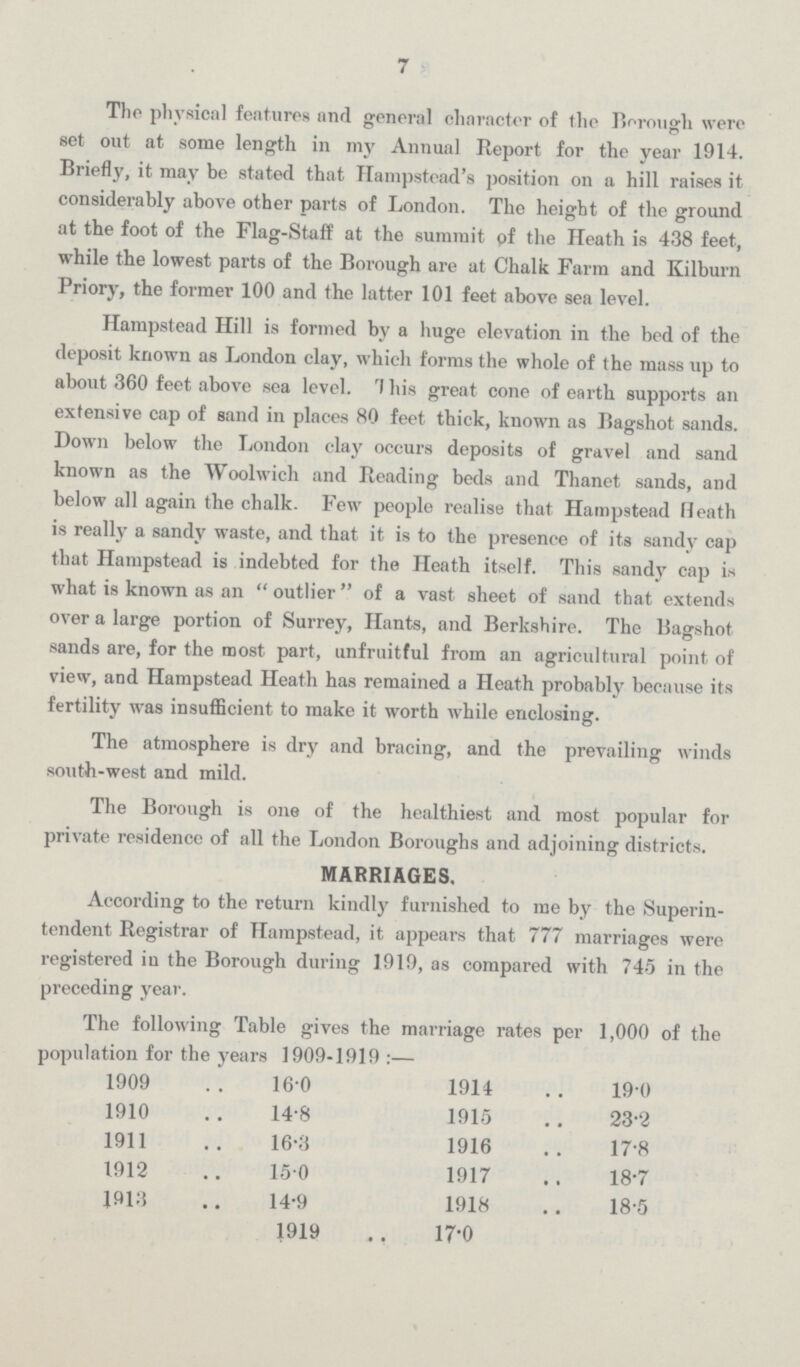 7 The physical features and general character of the Borough were set out at some length in my Annual Report for the year 1914. Briefly, it may be stated that Hampstead's position on a hill raises it considerably above other parts of London. Tho height of the ground at the foot of the Flag-Staff at the summit of the Heath is 438 feet, while the lowest parts of the Borough are at Chalk Farm and Kilburn Priory, the former 100 and the latter 101 feet above sea level. Hampstead Hill is formed by a huge elevation in the bed of the deposit known as London clay, which forms the whole of the mass up to about 360 feet above sea level. This great cone of earth supports an extensive cap of sand in places 80 feet thick, known as Bagshot sands. Down below the London clay occurs deposits of gravel and sand known as the Woolwich and Reading beds and Thanet sands, and below all again the chalk. Few people realise that Hampstead Heath is really a sandy waste, and that it is to the presence of its sandy cap that Hampstead is indebted for the Heath itself. This sandy cap is what is known as an outlier of a vast sheet of sand that extends over a large portion of Surrey, Hants, and Berkshire. The Bagshot sands are, for the most part, unfruitful from an agricultural point of view, and Hampstead Heath has remained a Heath probably because its fertility was insufficient to make it worth while enclosing. The atmosphere is dry and bracing, and the prevailing winds south-west and mild. The Borough is one of the healthiest and most popular for private residence of all the London Boroughs and adjoining districts. MARRIAGES. According to the return kindly furnished to me by the Superin tendent Registrar of Hampstead, it appears that 777 marriages were registered in the Borough during 1919, as compared with 745 in the preceding year. The following Table gives the marriage rates per 1,000 of the population for the years 1909-1919:— 1909 16.0 1914 19.0 1910 14.8 1915 23.2 1911 16.3 1916 17.8 1912 15.0 1917 18.7 1913 14.9 1918 18.5 1919 17.0