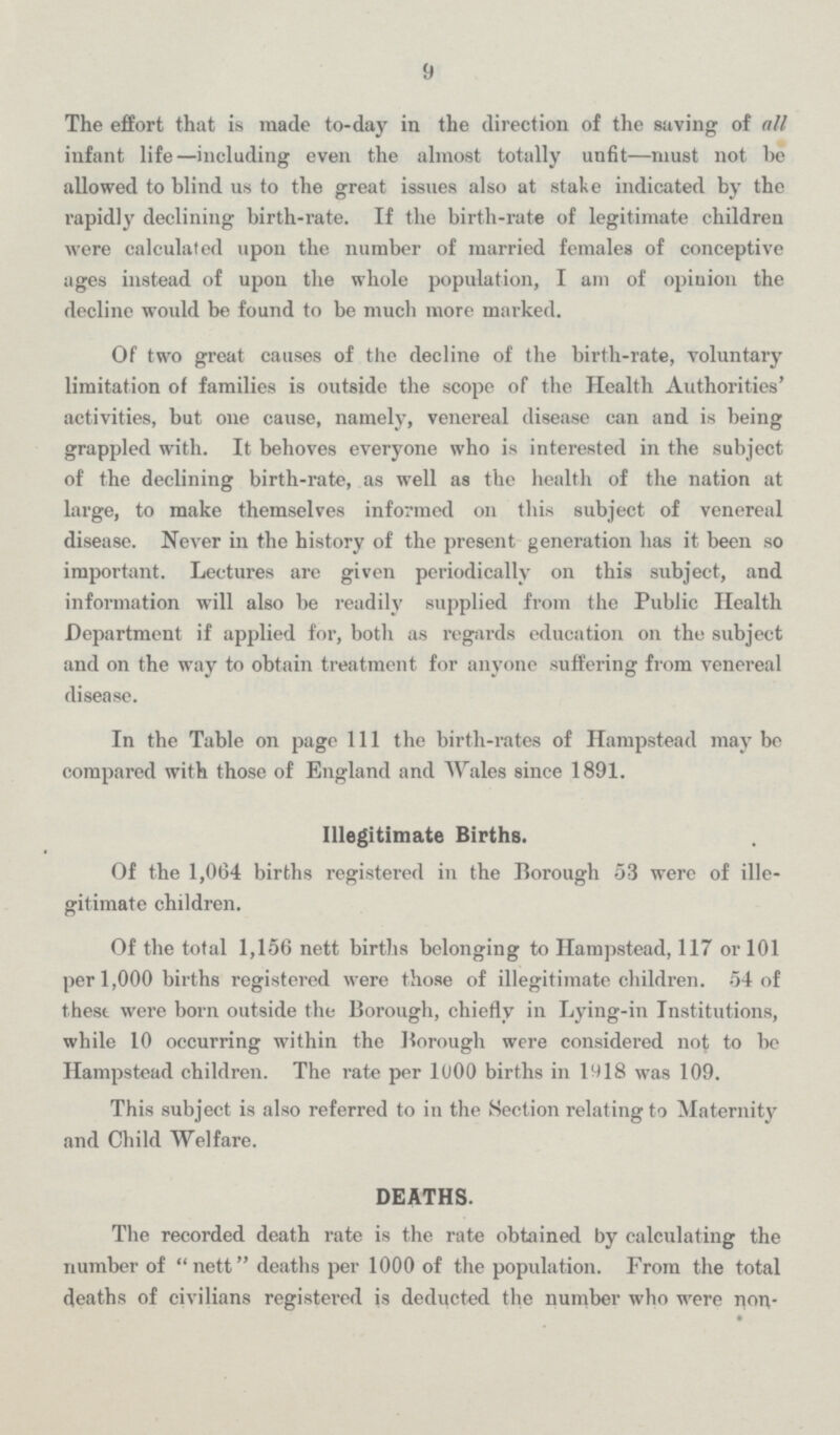 9 The effort that is made to-day in the direction of the saving of all infant life—including even the almost totally unfit—must not he allowed to blind us to the great issues also at stake indicated by the rapidly declining birth-rate. If the birth-rate of legitimate children were calculated upon the number of married females of conceptive ages instead of upon the whole population, I am of opinion the decline would be found to be much more marked. Of two great causes of the decline of the birth-rate, voluntary limitation of families is outside the scope of the Health Authorities' activities, but one cause, namely, venereal disease can and is being grappled with. It behoves everyone who is interested in the subject of the declining birth-rate, as well as the health of the nation at large, to make themselves informed on this subject of venereal disease. Never in the history of the present generation has it been so important. Lectures are given periodically on this subject, and information will also be readily supplied from the Public Health Department if applied for, both as regards education on the subject and on the way to obtain treatment for anyone suffering from venereal disease. In the Table on page 111 the birth-rates of Hampstead may be compared with those of England and Wales since 1891. Illegitimate Births. Of the 1,064 births registered in the Borough 53 were of ille gitimate children. Of the total 1,156 nett births belonging to Hampstead, 117 or 101 per 1,000 births registered were those of illegitimate children. 54 of these were born outside the Borough, chiefly in Lying-in Institutions, while 10 occurring within the Borough were considered not to be Hampstead children. The rate per 1000 births in 1918 was 109. This subject is also referred to in the Section relating to Maternity and Child Welfare. DEATHS. The recorded death rate is the rate obtained by calculating the number of nett deaths per 1000 of the population. From the total deaths of civilians registered is deducted the number who were non¬