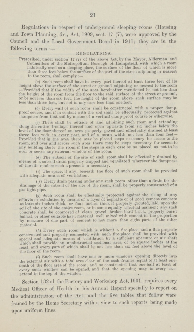 21 Regulations in respect of underground sleeping roams (Housing and Town Planning, &c., Act, 1909, sect. 17 (7), were approved by the Council and the Local Government Board in 1911; they are in the following terms:— REGULATIONS. Prescribed, under section 17 (7) of the above Act, by the Mayor, Aldermen, and Councillors of the Metropolitan Borough of Hampstead, with which a room habitually used as a sleeping place, the surface of the floor of which is more than three feet below the surface of the part of the street adjoining or nearest to the room, shall comply (a) Such room shall have in every part thereof at least three feet of its height above the surface of the street or ground adjoining or nearest to the room —Provided that if the width of the area hereinafter mentioned be not less than the height of the room from the floor to the said surface of the street or ground, or be not less than six feet, the height of the room above such surface may be less than three feet, but not in any case less than one foot. (b) Every wall of such room shall be constructed with a proper damp proof course, and if in contact with the soil shall be effectually protected against dampness from that soil by means of a vertical damp-proof course or otherwise. (c) There shall be outside of and adjoining such room and extending along the entire frontage thereof and open upwards from six inches below the level of the floor thereof an area properly paved and effectually drained at least three feet wide in every part, and of a mean width not less than four feet— Provided that in tlie area there may be placed steps necessary for access to the room, and over and across such area there may be steps necessary for access to any building above the room if the steps in each case be so placed as not to be over or across any external window of the room. (d) The subsoil of the site of such room shall be effectually drained by means of a subsoil drain properly trapped and ventilated wherever the dampness of the site renders such a precaution necessary, (e) The space, if any, beneath the floor of such room shall be provided with adequate means of ventilation. (f) Every drain passing under any such room, other than a drain for the drainage of the subsoil of the site of the room, shall be properly constructed of a gas-tight pipe. (g) Such room shall be effectually protected against the rising of any effluvia or exhalation by means of a layer of asphalte or of good cement concrete at least six inches thick, or four inches thick if properly grouted, laid upon the soil of the site of the entire room, or in some equally effectual manner; any such concrete shall be composed of clean gravel, broken hard brick, properly burnt ballast, or other suitable hard material, well mixed with cement in the proportion by measure of one part of cement to not more than eight parts of the other material. (h) Every such room which is without a fire-place and a flue properly constructed and properly connected with such fire-place shall be provided with special and adequate means of ventilation by a sufficient aperture or air shaft which shall provide an unobstructed sectional area of 54 square inches at the least, and every part of which shall be not less than six feet above the level of the floor of the room. (i) Such room shall have one or more windows opening directly into the external air with a total area clear of the sash frames equal to at least one tenth of the floor area of the room, and so constructed that one-half at least of every such window can be opened, and that the opening may in every case extend to the top of the window. Section 132 of the Factory and Workshop Act, 1901, requires every Medical Officer of Health in his Annual Report specially to report on the administration of the Act, and the five tables that follow were framed by the Home Secretary with a view to such reports being made upon uniform lines,