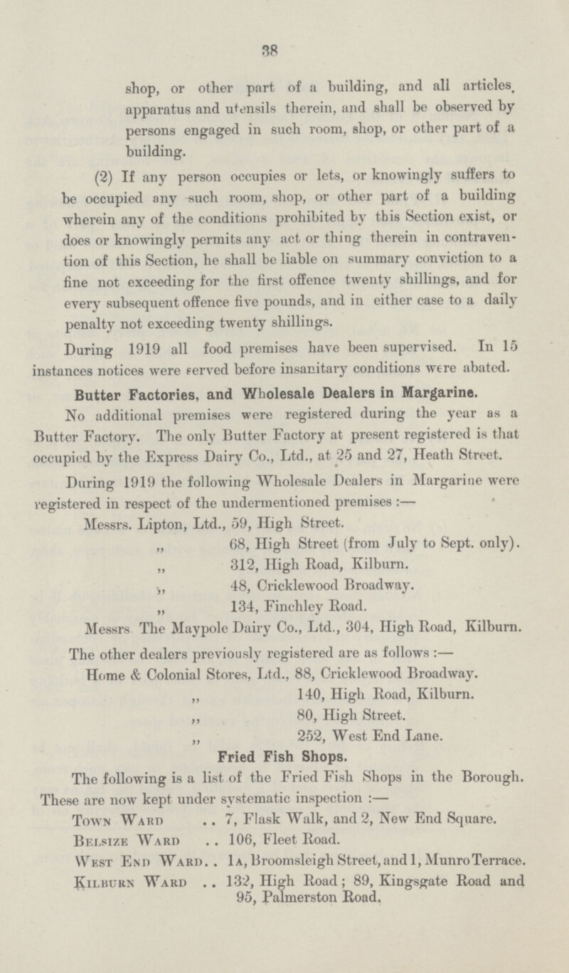 38 shop, or other part of a building, and all articles, apparatus and utensils therein, and shall be observed by persons engaged in such room, shop, or other part of a building. (2) If any person occupies or lets, or knowingly suffers to be occupied any ^uch room, shop, or other part of a building wherein any of the conditions prohibited by this Section exist, or does or knowingly permits any act or thing therein in contraven tion of this Section, he shall be liable on summary conviction to a fine not exceeding for the first offence twenty shillings, and for every subsequent offence five pounds, and in either case to a daily penalty not exceeding twenty shillings. During 1919 all food premises have been supervised. In 15 instances notices were served before insanitary conditions were abated. Butter Factories, and Wholesale Dealers in Margarine. No additional premises were registered during the year as a Butter Factory. The only Butter Factory at present registered is that occupied by the Express Dairy Co., Ltd., at 25 and 27, Heath Street. During 1919 the following Wholesale Dealers in Margarine were registered in respect of the undermentioned premises :— Messrs. Lipton, Ltd., 59, High Street. „ 68, High Street (from July to Sept. only). ,, 312, High Road, Kilburn. •„ 48, Cricklewood Broadway. „ 134, Finchley Road. Messrs The Maypole Dairy Co., Ltd., 304, High Road, Kilburn. The other dealers previously registered are as follows :— Home & Colonial Stores, Ltd., 88, Cricklewood Broadway. „ 140, High Road, Kilburn. „ 80, High Street. „ 252, West End Lane. Fried Fish Shops. The following is a list of the Fried Fish Shops in the Borough. These are now kept under systematic inspection :— Town Ward .. 7, Flask Walk, and 2, New End Square. Bfxsize Ward . . 106, Fleet Road. West End Ward.. 1a,BroomsleighStreet,and 1,MunroTerrace. Kilburn Ward .. 132, High Road; 89, Kingsgate Road and 95, Palmerston Road.