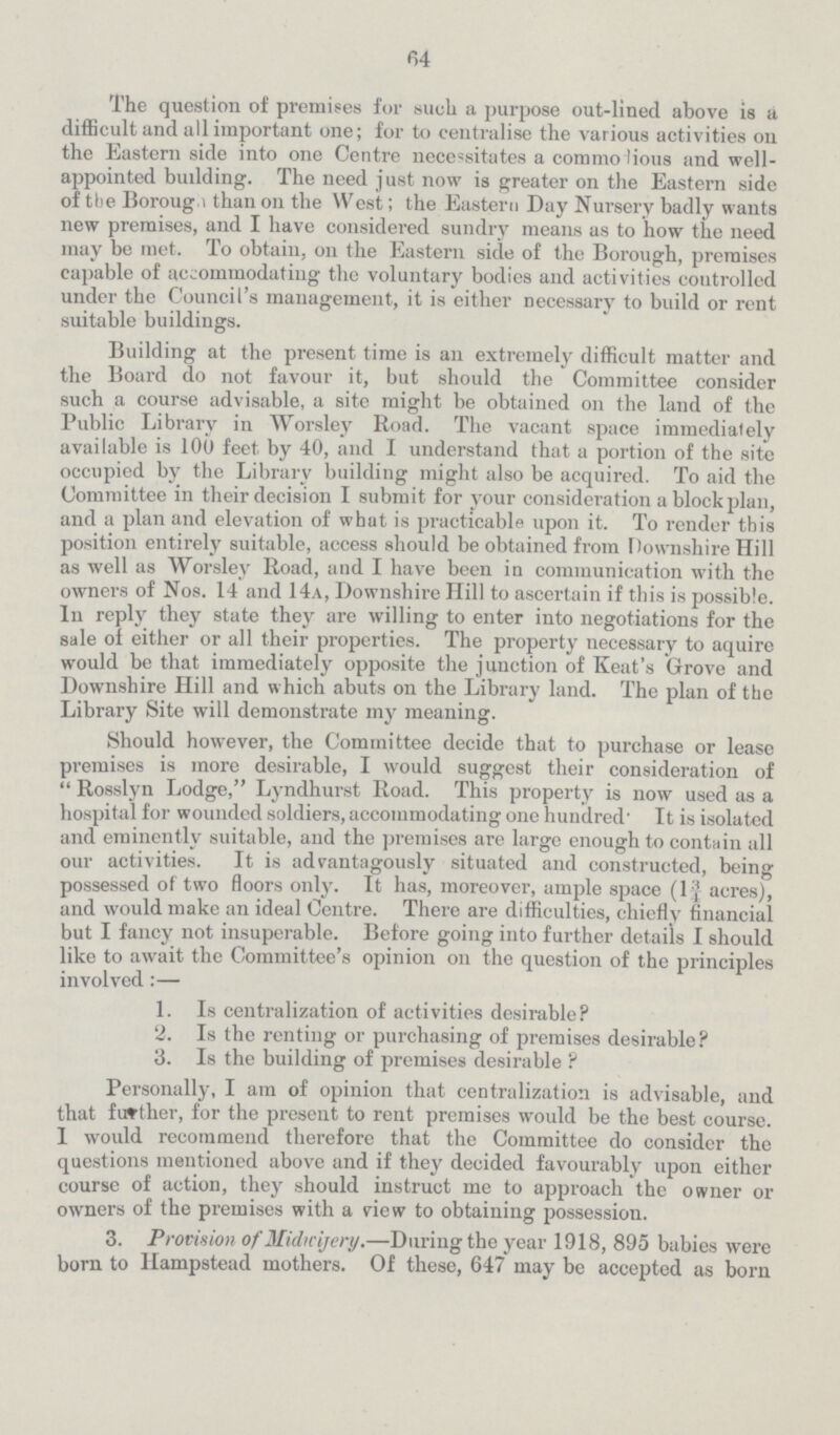 64 The question of premises for such a purpose out-lined above is a difficult and all important one; for to centralise the various activities on the Eastern side into one Centre necessitates a commolious and well appointed budding. The need just now is greater on the Eastern side of the Borough than on the West; the Eastern Day Nursery badly wants new premises, and I have considered sundry means as to how the need may be met. To obtain, on the Eastern side of the Borough, premises capable of accommodating the voluntary bodies and activities controlled under the Council's management, it is either necessary to build or rent suitable buildings. Building at the present time is an extremely difficult matter and the Board do not favour it, but should the Committee consider such a course advisable, a site might be obtained on the land of the Public Library in Worsley Road. The vacant space immediately available is 100 feet by 40, and I understand that a portion of the site occupied by the Library building might also be acquired. To aid the Committee in their decision I submit for your consideration a block plan, and a plan and elevation of what is practicable upon it. To render this position entirely suitable, access should be obtained from Downshire Hill as well as Worsley Road, and I have been in communication with the owners of Nos. 14 and 14a, Downshire Hill to ascertain if this is possible. In reply they state they are willing to enter into negotiations for the sale of either or all their properties. The property necessary to aquire would be that immediately opposite the junction of Keat's Grove and Downshire Hill and which abuts on the Library land. The plan of the Library Site will demonstrate my meaning. Should however, the Committee decide that to purchase or lease premises is more desirable, I would suggest their consideration of  Rosslyn Lodge, Lyndhurst Road. This property is now used as a hospital for wounded soldiers, accommodating one hundred' It is isolated and eminently suitable, and the premises are large enough to contain all our activities. It is advantagously situated and constructed, being possessed of two floors only. It has, moreover, ample space (1¾ acres), and would make an ideal Centre. There are difficulties, chiefly financial but I fancy not insuperable. Before going into further details I should like to await the Committee's opinion on the question of the principles involved:— 1. Is centralization of activities desirable? 2. Is the renting or purchasing of premises desirable? 3. Is the building of premises desirable ? Personally, I am of opinion that centralization is advisable, and that further, for the present to rent premises would be the best course. 1 would recommend therefore that the Committee do consider the questions mentioned above and if they decided favourably upon either course of action, they should instruct me to approach the owner or owners of the premises with a view to obtaining possession. 3. Provision of Midwijery.—During the year 1918, 895 babies were born to Hampstead mothers. Of these, 647 may be accepted as born