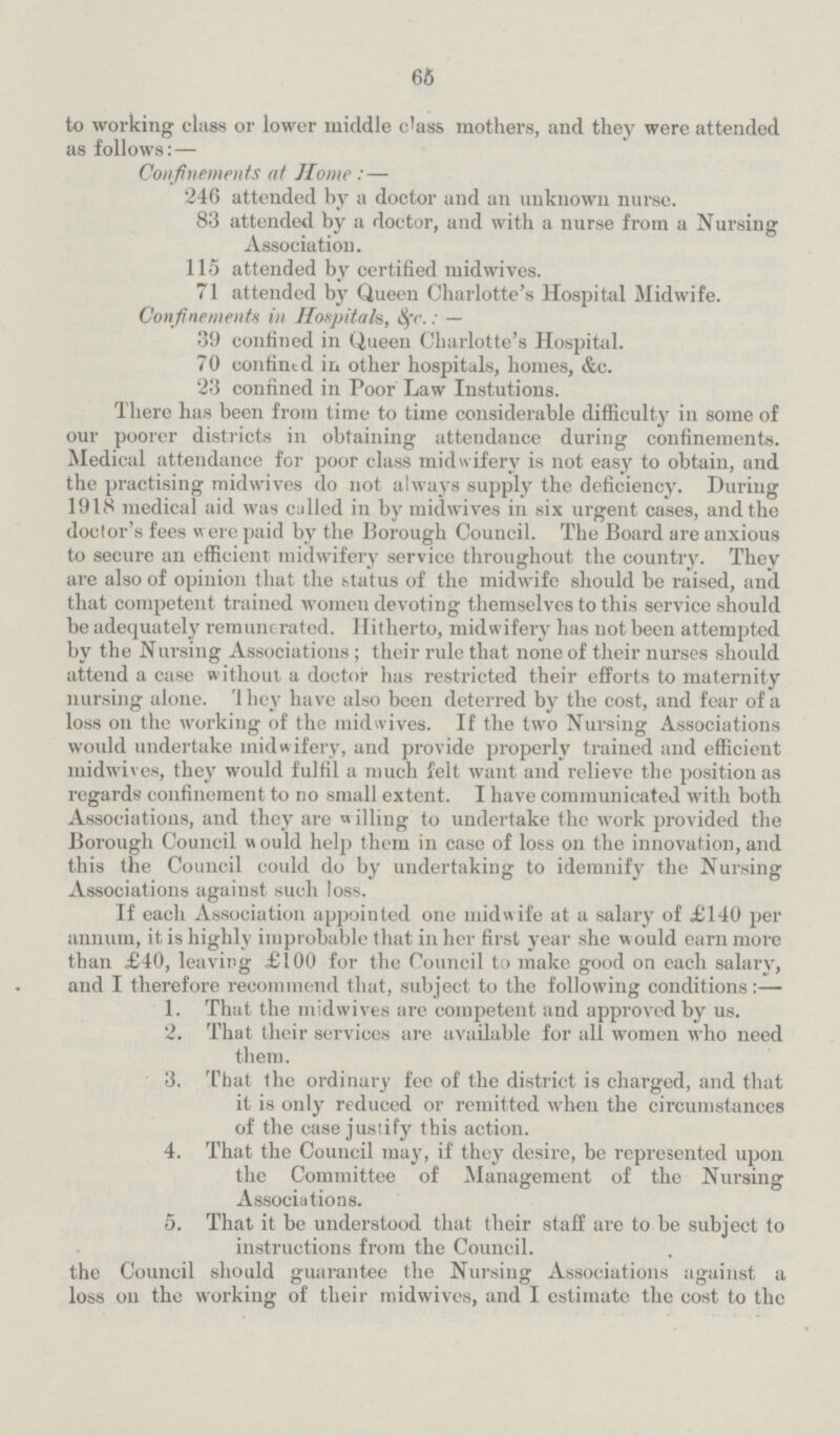 65 to working class or lower middle class mothers, and they were attended as follows:— Confinements at Home : — 246 attended by a doctor and an unknown nurse. 83 attended by a doctor, and with a nurse from a Nursing Association. 115 attended by certified midwives. 71 attended by Queen Charlotte's Hospital Midwife. Confinements in Hospitals, &c.: — 39 confined in Queen Charlotte's Hospital. 70 confintd in other hospitals, homes, &c. 23 confined in Poor Law Instutions. There has been from time to time considerable difficulty in some of our poorer districts in obtaining attendance during confinements. Medical attendance for poor class midwifery is not easy to obtain, and the practising midwives do not always supply the deficiency. During 1918 medical aid was culled in by midwives in six urgent cases, and the doctor's fees were paid by the Borough Council. The Board are anxious to secure an efficient midwifery service throughout the country. They are also of opinion that the status of the midwife should be raised, and that competent trained women devoting themselves to this service should be adequately remunerated. Hitherto, midwifery has not been attempted by the Nursing Associations ; their rule that none of their nurses should attend a case without a doctor has restricted their efforts to maternity nursing alone. They have also been deterred by the cost, and fear of a loss on the working of the midwives. If the two Nursing Associations would undertake midwifery, and provide properly trained and efficient midwives, they would fulfil a much felt want and relieve the position as regards confinement to no small extent. I have communicated with both Associations, and they are w illing to undertake the work provided the Borough Council would help them in case of loss on the innovation, and this the Council could do by undertaking to idemnify the Nursing Associations against such loss. If each Association appointed one midwife at a salary of £140 per annum, it is highly improbable that in her first year she would earn more than £40, leaving £100 for the Council to make good on each salary, and I therefore recommend that, subject to the following conditions:— 1. That the midwives are competent and approved by us. 2. That their services are available for all women who need them. 3. That the ordinary fee of the district is charged, and that it is only reduced or remitted when the circumstances of the case justify this action. 4. That the Council may, if they desire, be represented upon the Committee of Management of the Nursing Associations. 5. That it be understood that their staff are to be subject to instructions from the Council. the Council should guarantee the Nursing Associations against a loss on the working of their midwives, and I estimate the cost to the