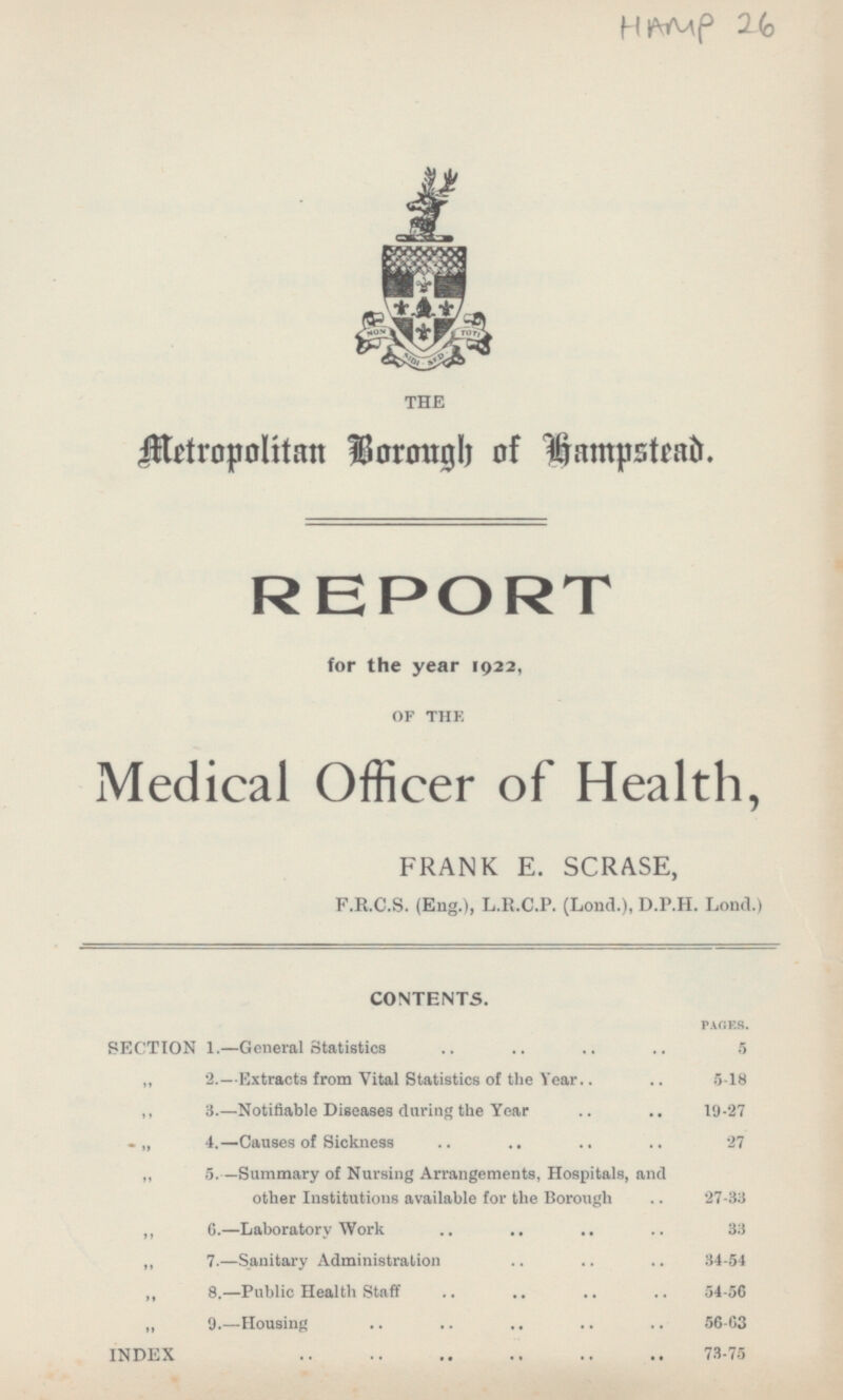 HAMP 26 THE Metrtropolitan Borough of Hampstead. REPORT for the year 1922, OF THE Medical Officer of Health, FRANK E. SCRASE, F.R.C.S. (Eng.), L.R.C.P. (Lond.), D.P.H. Lond.) CONTENTS. PAGES. SECTION I.—General Statistics 5 2.—Extracts from Vital Statistics of the Year 5-18 3.—Notifiable Diseases during the Year .. 19-27 4.—Causes of Sickness 27 5.—Summary of Nursing Arrangements, Hospitals, and other Institutions available for the Borough 27-33 6.—Laboratory Work 33 7. —Sanitary Administration 34-54 8. —Public Health Staff 54-56 9. —Housing 56-63 INDEX 73-75