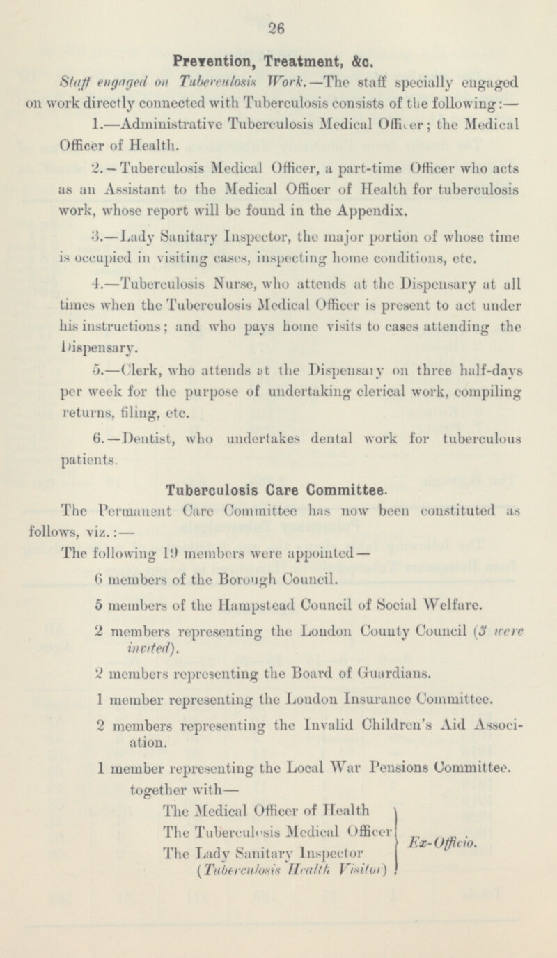 26 Prevention, Treatment, &c. Stuff engaged on Tuberculosis Work, —The staff specially engaged on work directly connected with Tuberculosis consists of the following:— 1.—Administrative Tuberculosis Medical Oficer; the Medical Officer of Health. 2. — Tuberculosis Medical Officer, a part-time Officer who acts as an Assistant to the .Medical Officer of Health for tuberculosis work, whose report will be found in the Appendix. 3.- Lady Sanitary Inspector, the major portion of whose time is occupied in visiting cases, inspecting home conditions, etc. 4.—Tuberculosis Nurse, who attends at the Dispensary at all times when the Tuberculosis .Medical Officer is present to act under his instructions ; and who pays home visits to cases attending the Dispensary. 5.—Clerk, who attends at the Dispensary on three half-days per week for the purpose of undertaking clerical work, compiling returns, filing, etc. 6.—Dentist, who undertakes dental work for tuberculous patients. Tuberculosis Care Committee. The Permanent care Committee has now been coustituted as follows, viz. : — The following 19 members were appointed — 6 members of the Borough Council. 5 members of the Hampstead Council of Social Welfare. 2 members representing the London County Council (3 were invited). 2 members representing the Board of Guardians. 1 member representing the London Insurance Committee. 2 members representing the Invalid Children's Aid Associ ation. 1 member representing the Local War Pensions Committee. together with— The Medical Offieer of Health The Tuberculosis Medical Officer Ex-Officio. The Lady Sanitary Inspector (Tuberculosis Health Visitor)