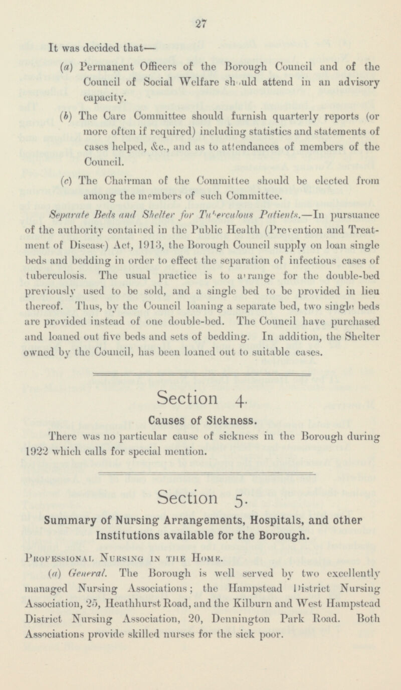 27 It was decided that— (a) Permanent Officers of the Borough Council and of the Council of Social Welfare sh should attend in an advisory capacity. (b) The Care Committee should furnish quarterly reports (or more- often it required) including statistics and statements of cases helped, &c., and as to attendances of members of the Council. (c) The Chairman of the Committee should be elected from among the members of such Committee. Separate Beds and Shelter for Tuberculous Patient. —In pursuance of the authority contained in the Public Health (Prevention and Treat ment of Disease) Act, 1913, the Borough Council supply on loan single beds and bedding in order to effect the separation of infections cases of tuberculosis. The usual practice is to arrange for the double-bed previously used to be sold, and a single bed t< i be provided in lieu thereof. Thus, by the Council loaning a separate bed, two single beds are provided instead of one double-bed. The Council have purchased and loaned out five beds and sets of bedding. In addition, the Shelter owned by the Council, has been loaned out to suitable cases. Section 4. Causes of Sickness. There was no particular cause of sickness in the Borough during 1922 which calls for special mention. Section 5. Summary of Nursing- Arrangements, Hospitals, and other Institutions available for the Borough. Professional Nursing in the Home. (a) General. The Borough is well served by two excellently managed Nursing Associations; the Hampetead District Nursing Association, 25, Heathhurst Road, and the Kilburn and West Hampstead District Nursing Association, 20, Dennington Park Road. Both Associations provide skilled nurses for the sick poor.