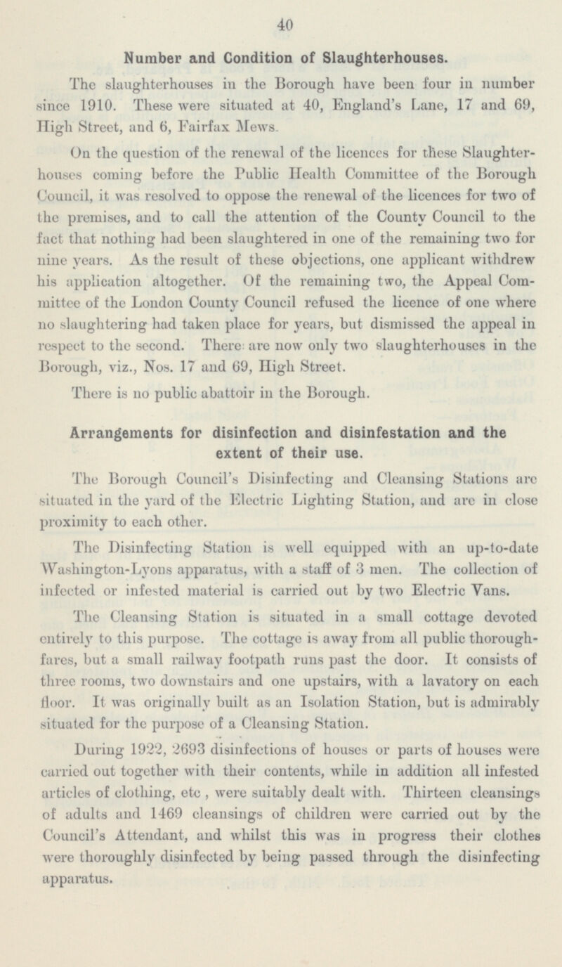40 Number and Condition of Slaughterhouses. The slaughterhouses in the Borough have been four in number since 1910. These were situated at 40, England's Lane, 17 and 69, High Street, and 6, Fairfax Mews. On the question of the renewal of the licences for these Slaughter houses coming before the Public Health Committee of the Borough Council it was resolved to oppose the renewal of the licences for two of the premises, and to call the attention of the County Council to the fact that nothing had been slaughtered in one of the remaining two for nine years. As the result of these objections, one applicant withdrew his application altogether. Of the remaining two, the Appeal Com mittee of the London County Council refused the licence of one where no slaughtering had taken place for years, but dismissed the appeal in respect to the second. There are now only two slaughterhouse! in the Borough, viz., Nos. 17 and 69 High Street. There is no public abattoir in the Borough. Arrangements for disinfection and disinfestation and the extent of their use. The Borough Council's Disinfecting and Cleansing Stations are situated in the yard of the Electric Lighting Station, and are in close proximity to each other. The Disinfecting Station is well equipped with an up-to-date Washington-Lyons apparatus, with a of 3 men. The collection of infected or infested material is carried out by two Electric Vans. The Cleansing Station is situated in a small cottage devoted entirely to this purpose. The cottage is away from all public thorough fares, but a small railway footpath runs past the door. It consists of three rooms, two downstairs and one upstairs, with a lavatory on each floor. It was originally built as an Isolation Station, but is admirably situated for the purpose of a Cleansing Station. During 1922, 2693 disinfections of houses or parts of houses were carried out together with their contents, while in addition all infested articles of clothing, etc , were suitably dealt with. Thirteen cleansings of adults and 1469 cleansings of children were carried out by the Council's Attendant, and whilst this was in progress their clothes were thoroughly disinfected by being passed through the disinfecting apparatus.