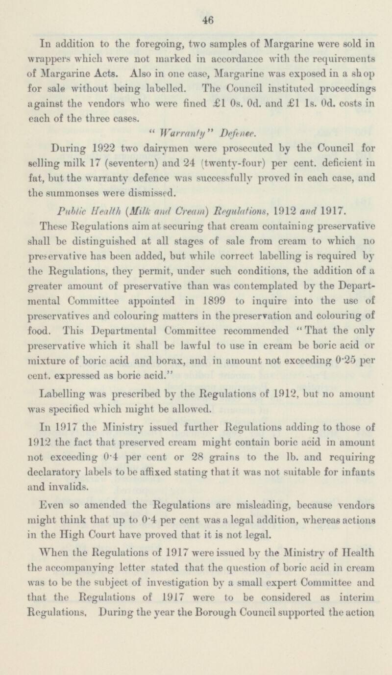 46 In addition to the foregoing, two samples of Margarine were sold in wrappers which were not marked in accordance with the requirements of Margarine Acts. Also in one case, Margarine was exposed in a shop for sale without being labelled. The Council instituted proceedings against the vendors who were fined £1 Os. Od. and £1 1s. od. costs in each of the three cases.  Warranty Defence. During 1922 two dairymen were prosecuted by the Council for selling milk 17 (seventeen) and 24 (twenty-four) per cent, deficient in fat, but the warranty defence was successfully proved in each case, and the summonses were dismissed. Public Health [Mill; and Cream) Regulations, 1912 and 1917. These Regulations aim at securing that cream containing preservative shall be distinguished at all stages of sale from cream to which no preservative has been added, but while correct labelling is required by the Regulations, they permit, under such conditions, the addition of a greater amount of preservative than was contemplated by the Depart mental Committee appointed in 1899 to inquire into the use of preservatives and colouring matters in the preservation and colouring of food. This Departmental Committee recommended That the only preservative which it shall be lawful to use in cream be boric acid or mixture of boric acid and borax, and in amount not exceeding 0.25 per cent, expressed as boric acid. Labelling was prescribed by the Regulations of 1912, but no amount was specified which might be allowed. In 1917 the Ministry issued further Regulations adding to those of 1912 the fact that preserved cream might contain boric acid in amount not exceeding 0.4 per cent or 28 grains to the lb. and requiring declaratory Labels to be affixed stating that it was not suitable , for infants and invalids. Even so amended the Regulations are misleading, because vendors might think that up to 0.4 per cent was a legal addition, whereas actions in the High Court have proved that it is not legal. When the Regulations of 1917 were issued by the Ministry of Health the accompanying letter stated that the question of boric acid in cream was to be the subject of investigation by a small expert Committee and that the Regulations of 1917 were to be considered as interim Regulations, Daring the year the Borough Council supported the action