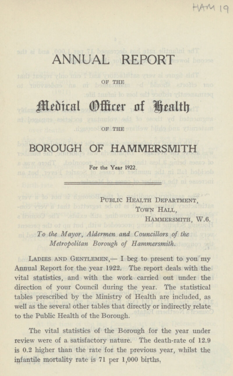 ANNUAL REPORT OF THE Medical Officer of health OF THE BOROUGH OF HAMMERSMITH For the Year 1922. Public Health Department, Town Hall, Hammersmith, W. 6. To the Mayor, Aldermen and Councillors of the Metropolitan Borough of Hammersmith. Ladies and Gentlemen, — I beg to present to you my Annual Report for the year 1922. The report deals with the vital statistics, and with the work carried out under the direction of your Council during the year. The statistical tables prescribed by the Ministry of Health are included, as well as the several other tables that directly or indirectly relate to the Public Health of the Borough. The vital statistics of the Borough for the year under review were of a satisfactory nature. The death-rate of 12.9 is 0.2 higher than the rate for the previous year, whilst the infantile mortality rate is 71 per 1,000 births,