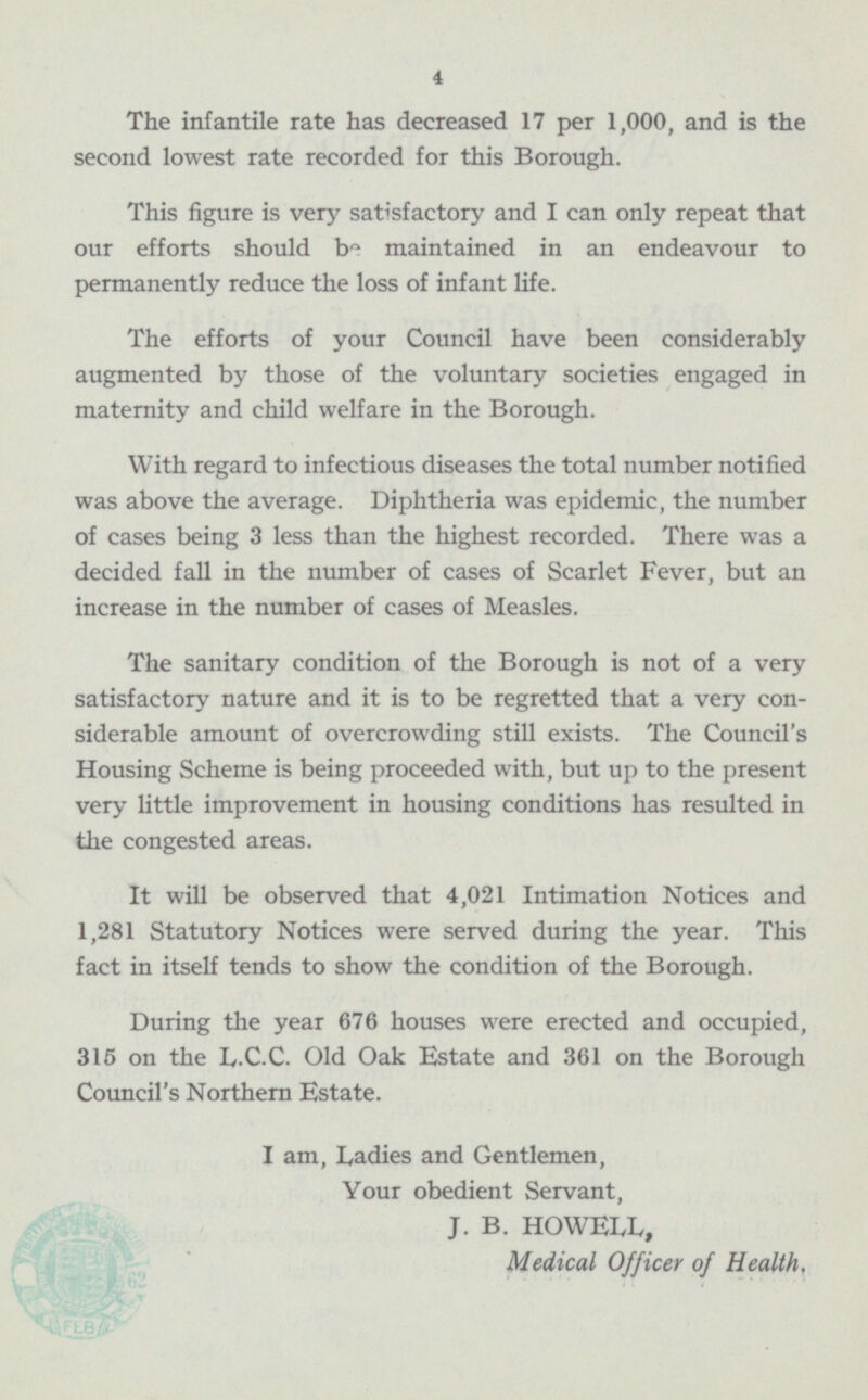 The infantile rate has decreased 17 per 1,000, and is the second lowest rate recorded for this Borough. This figure is very satisfactory and I can only repeat that our efforts should be maintained in an endeavour to permanently reduce the loss of infant life. The efforts of your Council have been considerably augmented by those of the voluntary societies engaged in maternity and child welfare in the Borough. With regard to infectious diseases the total number notified was above the average. Diphtheria was epidemic, the number of cases being 3 less than the highest recorded. There was a decided fall in the number of cases of Scarlet Fever, but an increase in the number of cases of Measles. The sanitary condition of the Borough is not of a very satisfactory nature and it is to be regretted that a very con- siderable amount of overcrowding still exists. The Council's Housing Scheme is being proceeded with, but up to the present very little improvement in housing conditions has resulted in the congested areas. It will be observed that 4,021 Intimation Notices and 1,281 Statutory Notices were served during the year. This fact in itself tends to show the condition of the Borough. During the year 676 houses were erected and occupied, 315 on the L.C.C. Old Oak Estate and 361 on the Borough Council's Northern Estate. I am, Ladies and Gentlemen, Your obedient Servant, J. B. HOWELL, Medical Officer of Health,