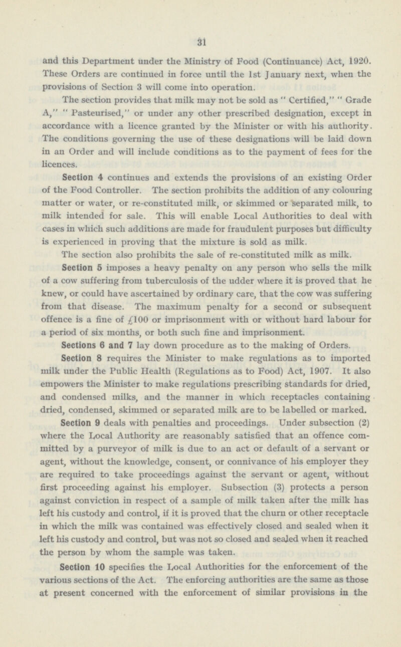 31 and this Department under the Ministry of Food (Continuance) Act, 1920. These Orders are continued in force until the 1st January next, when the provisions of Section 3 will come into operation. The section provides that milk may not be sold as  Certified,  Grade A,  Pasteurised, or under any other prescribed designation, except in accordance with a licence granted by the Minister or with his authority. The conditions governing the use of these designations will be laid down in an Order and will include conditions as to the payment of fees for the licences. Section 4 continues and extends the provisions of an existing Order of the Food Controller. The section prohibits the addition of any colouring matter or water, or re-constituted milk, or skimmed or separated milk, to milk intended for sale. This will enable Local Authorities to deal with cases in which such additions are made for fraudulent purposes but difficulty is experienced in proving that the mixture is sold as milk. The section also prohibits the sale of re-constituted milk as milk. Section 5 imposes a heavy penalty on any person who sells the milk of a cow suffering from tuberculosis of the udder where it is proved that he knew, or could have ascertained by ordinary care, that the cow was suffering from that disease. The maximum penalty for a second or subsequent offence is a fine of or imprisonment with or without hard labour for a period of six months, or both such fine and imprisonment. Sections 6 and 7 lay down procedure as to the making of Orders. Section 8 requires the Minister to make regulations as to imported milk under the Public Health (Regulations as to Food) Act, 1907. It also empowers the Minister to make regulations prescribing standards for dried, and condensed milks, and the manner in which receptacles containing dried, condensed, skimmed or separated milk are to be labelled or marked. Section 9 deals with penalties and proceedings. Under subsection (2) where the Local Authority are reasonably satisfied that an offence committed by a purveyor of milk is due to an act or default of a servant or agent, without the knowledge, consent, or connivance of his employer they are required to take proceedings against the servant or agent, without first proceeding against Iris employer. Subsection (3) protects a person against conviction in respect of a sample of milk taken after the milk has left his custody and control, if it is proved that the churn or other receptacle in which the milk was contained was effectively closed and sealed when it left his custody and control, but was not so closed and sealed when it reached the person by whom the sample was taken. Section 10 specifies the Local Authorities for the enforcement of the various sections of the Act. The enforcing authorities are the same as those at present concerned with the enforcement of similar provisions in the