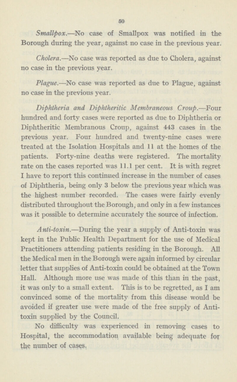 50 Smallpox. —No case of Smallpox was notified in the Borough during the year, against no ease in the previous year. Cholera. —No case was reported as due to Cholera, against no case in the previous year. Plague. —No case was reported as due to Plague, against no case in the previous year. Diphtheria and Diphtheritic Membraneous Croup. —Four hundred and forty cases were reported as due to Diphtheria or Diphtheritic Membranous Croup, against 443 cases in the previous year. Four hundred and twenty-nine cases were treated at the Isolation Hospitals and 11 at the homes of the patients. Forty-nine deaths were registered. The mortality rate on the cases reported was 11.1 per cent. It is with regret I have to report this continued increase in the number of cases of Diphtheria, being only 3 below the previous year which was the highest number recorded. The cases were fairly evenly distributed throughout the Borough, and only in a few instances was it possible to determine accurately the source of infection. Anti-toxin. —During the year a supply of Anti-toxin was kept in the Public Health Department for the use of Medical Practitioners attending patients residing in the Borough. All the Medical men in the Borough were again informed by circular letter that supplies of Anti-toxin could be obtained at the Town Hall. Although more use was made of this than in the past, it was only to a small extent. This is to be regretted, as lam convinced some of the mortality from this disease would be avoided if greater use were made of the free supply of Antitoxin supplied by the Council. No difficulty was experienced in removing cases to Hospital, the accommodation available being adequate for the number of cases.