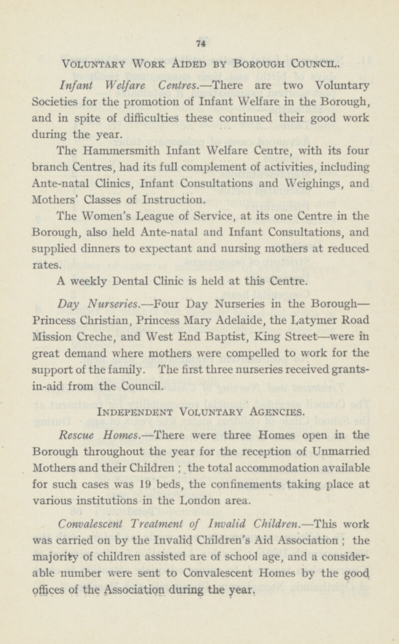 74 Voluntary Work Aided by Borough Council. Infant Welfare Centres. —There are two Voluntary Societies for the promotion of Infant Welfare in the Borough, and in spite of difficulties these continued their good work during the year. The Hammersmith Infant Welfare Centre, with its four branch Centres, had its full complement of activities, including Ante-natal Clinics, Infant Consultations and Weighings, and Mothers' Classes of Instruction. The Women's League of Service, at its one Centre in the Borough, also held Ante-natal and Infant Consultations, and supplied dinners to expectant and nursing mothers at reduced rates. A weekly Dental Clinic is held at this Centre. Day Nurseries. —Four Day Nurseries in the Borough — Princess Christian, Princess Mary Adelaide, the Latymer Road Mission Creche, and West End Baptist, King Street —were in great demand where mothers were compelled to work for the support of the family. The first three nurseries received grants in-aid from the Council. Independent Voluntary Agencies. Rescue Homes. —There were three Homes open in the Borough throughout the year for the reception of Unmarried Mothers and their Children; the total accommodation available for such cases was 19 beds, the confinements taking place at various institutions in the London area. Convalescent Treatment of Invalid Children. —This work was carried on by the Invalid Children's Aid Association; the majority of children assisted are of school age, and a considerable number were sent to Convalescent Homes by the good offices of the Association during the year.