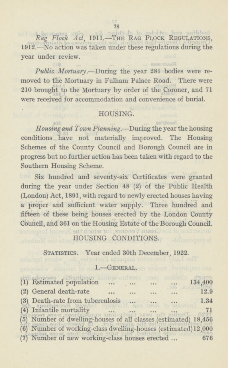 78 Rag Flock Act, 1911.—The Rag Flock Regulations, 1912. —No action was taken under these regulations during the year under review. Public Mortuary. —During the year 281 bodies were removed to the Mortuary in Fulham Palace Road. There were 210 brought to the Mortuary by order of the Coroner, and 71 were received for accommodation and convenience of burial. HOUSING. Housing and Town Planning. —During the year the housing conditions have not materially improved. The Housing Schemes of the County Council and Borough Council are in progress but no further action has been taken with regard to the Southern Housing Scheme. Six hundred and seventy-six Certificates were granted during the year under Section 48 (2) of the Public Health (London) Act, 1891, with regard to newly erected houses having a proper and sufficient water supply. Three hundred and fifteen of these being houses erected by the London County Council, and 361 on the Housing Estate of the Borough Council. HOUSING CONDITIONS. Statistics. Year ended 30th December, 1922. 1. —General. (1) Estimated population 134,400 (2) General death-rate 12.9 (3) Death-rate from tuberculosis 1.34 (4) Infantile mortality 71 (5) Number of dwelling-houses of all classes (estimated) 18,456 (6) Number of working-class dwelling-houses (estimated) 12,000 (7) Number of new working-class houses erected 676