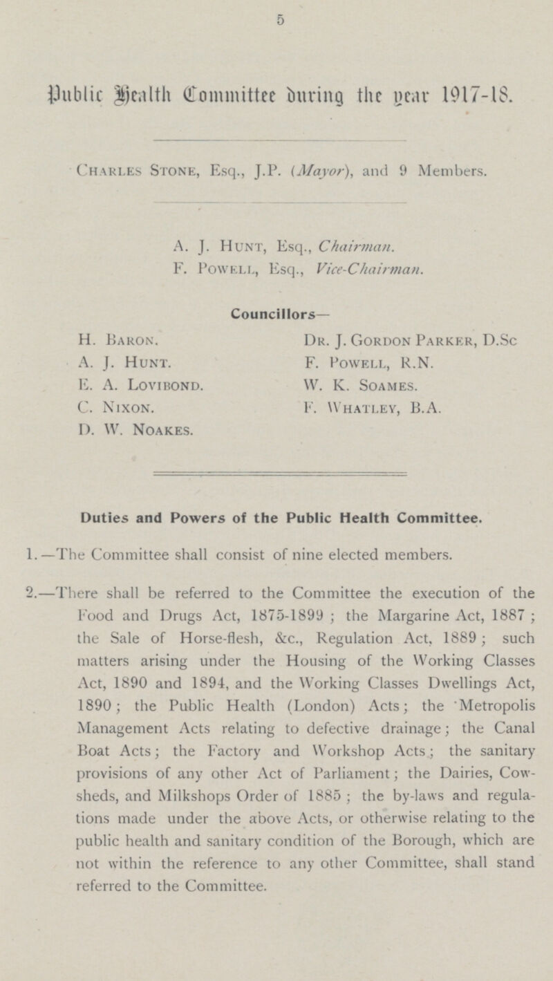 5 public health Committee During the year 1917-18. Charles Stone, Esq., J.P. (Mayor), and 9 Members. A. J. Hunt, Esq., Chairman. F. Powell, Esq., Vice-Chairman. Councillors — H. Baron. Dr. J. Gordon Parker, D.Sc F. Powell, R.N. A. J. Hunt. E. A. Lovibond. W. K. Soames. C. Nixon. F. Whatley, B.A. D. W. Noakes. Duties and Powers of the Public Health Committee. 1.—The Committee shall consist of nine elected members. 2.—There shall be referred to the Committee the execution of the Food and Drugs Act, 1875-1899 ; the Margarine Act, 1887 ; the Sale of Horse-flesh, &c., Regulation Act, 1889 ; such matters arising under the Housing of the Working Classes Act, 1890 and 1894, and the Working Classes Dwellings Act, 1890; the Public Health (London) Acts; the Metropolis Management Acts relating to defective drainage; the Canal Boat Acts; the Factory and Workshop Acts; the sanitary provisions of any other Act of Parliament; the Dairies, Cow sheds, and Milkshops Order of 1885 ; the by-laws and regula tions made under the above Acts, or otherwise relating to the public health and sanitary condition of the Borough, which are not within the reference to any other Committee, shall stand referred to the Committee.