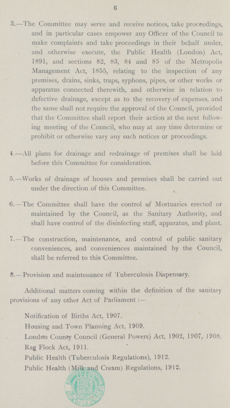 6 3. —The Committee may serve and receive notices, take proceedings, and in particular cases empower any Officer of the Council to make complaints and take proceedings in their behalf under, and otherwise execute, the Public Health (London) Act, 1891, and sections 82, 83, 84 and 85 of the Metropolis Management Act, 1855, relating to the inspection of any premises, drains, sinks, traps, syphons, pipes, or other works or apparatus connected therewith, and otherwise in relation to defective drainage, except as to the recovery of expenses, and the same shall not require the approval of the Council, provided that the Committee shall report their action at the next follow ing meeting of the Council, who may at any time determine or prohibit or otherwise vary any such notices or proceedings. 4.—A1l plans for drainage and redrainage of premises shall be laid before this Committee for consideration. 5.— Works of drainage of houses and premises shall be carried out under the direction of this Committee. 6.—The Committee shall have the control of Mortuaries erected or maintained by the Council, as the Sanitary Authority, and shall have control of the disinfecting staff, apparatus, and plant. 7.—The construction, maintenance, and control of public sanitary conveniences, and conveniences maintained by the Council, shall be referred to this Committee. 8.— Provision and maintenance of Tuberculosis Dispensary. Additional matters coming within the definition of the sanitary provisions of any other Act of Parliament : — Notification of Births Act, 1907. Housing and Town Planning Act, 1909. London County Council (General Powers) Act, 1902, 1907, 1908. Rag Flock Act, 1911. Public Health (Tuberculosis Regulations), 1912. Public Health (Milk and Cream) Regulations, 1912.