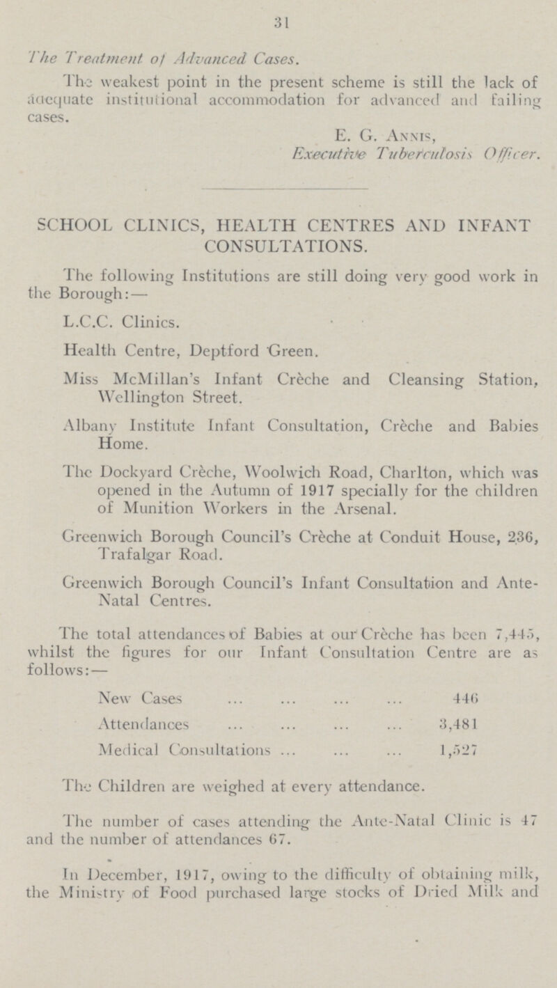 31 The Treatment of Advanced Cases. The weakest point in the present scheme is still the lack of adequate institutional accommodation for advanced and failing cases. E. G. Annis, Executive Tubetrulosis Officer. SCHOOL CLINICS, HEALTH CENTRES AND INFANT CONSULTATIONS. The following Institutions are still doing very good work in the Borough:— L.C.C. Clinics. Health Centre, Deptford Green. Miss McMillan's Infant Creche and Cleansing Station, Wellington Street. Albany Institute Infant Consultation, Creche and Babies Home. The Dockyard Creche, Woolwich Road, Charlton, which was opened in the Autumn of 1917 specially for the children of Munition Workers in the Arsenal. Greenwich Borough Council's Creche at Conduit House, 230, Trafalgar Road. Greenwich Borough Council's Infant Consultation and Ante- Natal Centres. The total attendances of Babies at our Crèche has been 7,445, whilst the figures for our Infant Consultation Centre are as follows:— New Cases 446 Attendances 3,481 Medical Consultations 1,527 The Children are weighed at every attendance. The number of cases attending the Ante-Natal Clinic is 47 and the number of attendances 67. In December, 1917, owing to the difficulty of obtaining milk, the Ministry of Food purchased large stocks of Dried Milk and