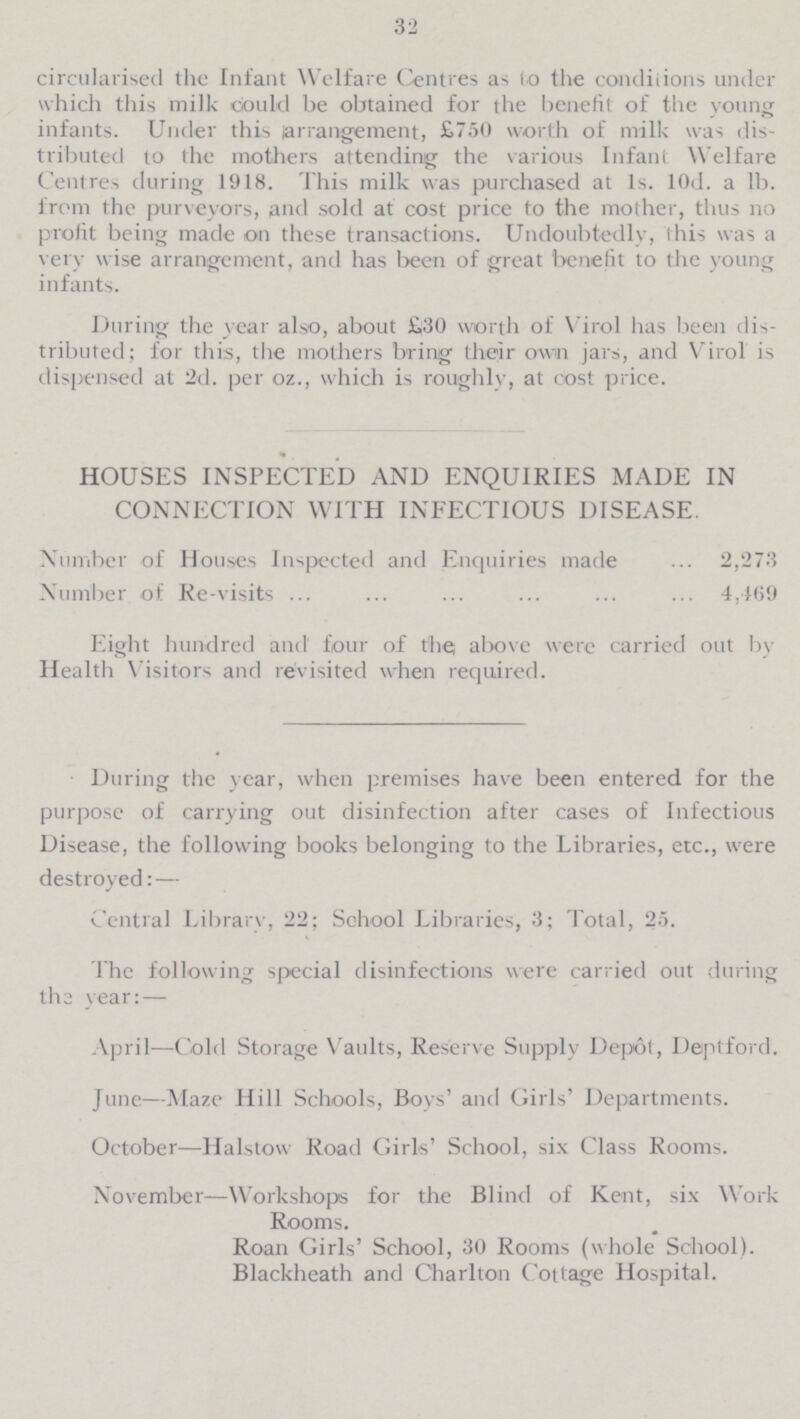 32 circularised the Infant Welfare Centres as to the conditions under which this milk could be obtained for the benefit of the young infants. Under this arrangement, £750 worth of milk was dis tributed to the mothers attending the various Infant Welfare Centres during 1918. This milk was purchased at 1s. 10d. a lb. from the purveyors, and sold at cost price to the mother, thus no profit being made on these transactions. Undoubtedly, this was a very wise arrangement, and has been of great benefit to the young infants. During the year also, about £30 worth of Virol has been dis tributed; for this, the mothers bring their own jars, and Virol is dispensed at 2d. per oz., which is roughly, at cost price. HOUSES INSPECTED AND ENQUIRIES MADE IN CONNECTION WITH INFECTIOUS DISEASE. Number of Houses Inspected and Enquiries made 2,273 Number of Re-visits 4,469 Eight hundred and four of the, above were carried out by Health Visitors and revisited when required. During the year, when premises have been entered for the purpose of carrying out disinfection after cases of Infectious Disease, the following books belonging to the Libraries, etc., were destroyed: — Central Library, 22; School Libraries, 3; Total, 25. The following special disinfections were carried out during the year: — April —Cold Storage Vaults, Reserve Supply Depot, Deptford. June —Maze Hill Schools, Boys' and Girls' Departments. October—Halstow Road Girls' School, six Class Rooms. November —Workshops for the Blind of Kent, six Work Rooms. Roan Girls' School, 30 Rooms (whole School). Blackheath and Charlton Cottage Hospital.