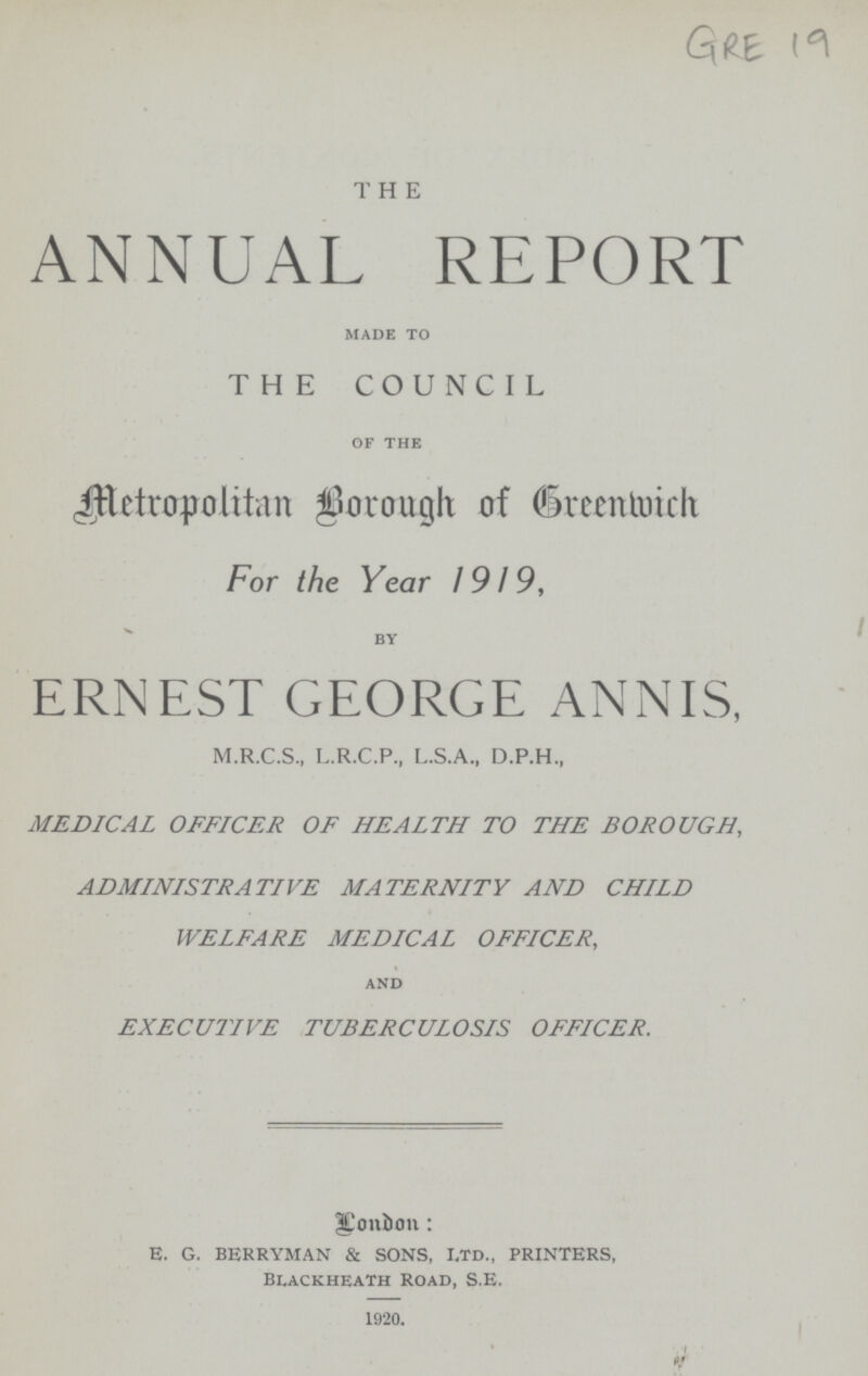 GRE 19 THE ANNUAL REPORT made to THE COUNCIL of the Metropolitan Borough of Greenwich For the Year 1919, by ERNEST GEORGE ANNIS, M.R.C.S., L.R.C.P., L.S.A., D.P.H., MEDICAL OFFICER OF HEALTH TO THE BOROUGH, ADMINISTRATIVE MATERNITY AND CHILD WELFARE MEDICAL OFFICER, and EXECUTIVE TUBERCULOSIS OFFICER. London: E. G. BERRYMAN & SONS, ltd., PRINTERS, Blackheath Road, S.E. 1920.