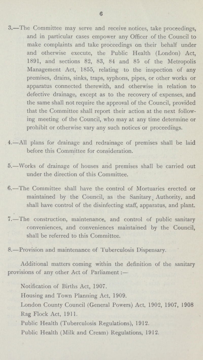 6 3.—The Committee may serve and receive notices, take proceedings, and in particular cases empower any Officer of the Council to make complaints and take proceedings on their behalf under and otherwise execute, the Public Health (London) Act, 1891, and sections 82, 83, 84 and 85 of the Metropolis Management Act, 1855, relating to the inspection of any premises, drains, sinks, traps, syphons, pipes, or other works or apparatus connected therewith, and otherwise in relation to defective drainage, except as to the recovery of expenses, and the same shall not require the approval of the Council, provided that the Committee shall report their action at the next follow ing meeting of the Council, who may at any time determine or prohibit or otherwise vary any such notices or proceedings. 4.—All plans for drainage and redrainage of premises shall be laid before this Committee for consideration. 5.—Works of drainage of houses and premises shall be carried out under the direction of this Committee. 6.—The Committee shall have the control of Mortuaries erected or maintained by the Council, as the Sanitary Authority, and shall have control of the disinfecting staff, apparatus, and plant. 7.—The construction, maintenance, and control of public sanitary conveniences, and conveniences maintained by the Council, shall be referred to this Committee. 8.—Provision and maintenance of Tuberculosis Dispensary. Additional matters coming within the definition of the sanitary provisions of any other Act of Parliament:— Notification of Births Act, 1907. Housing and Town Planning Act, 1909. London County Council (General Powers) Act, 1902, 1907, 1908 Rag Flock Act, 1911. Public Health (Tuberculosis Regulations), 1912. Public Health (Milk and Cream) Regulations, 1912.