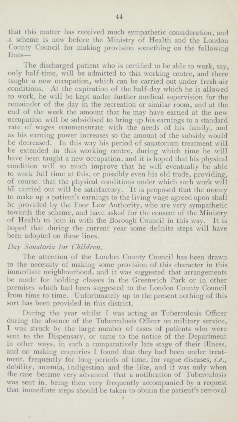 44 that this matter has received much sympathetic consideration, and a scheme is now before the Ministry of Health and the London County Council for making provision something on the following lines— The discharged patient who is certified to be able to work, say, only half-time, will be admitted to this working centre, and there taught a new occupation, which can be carried out under fresh-air conditions. At the expiration of the half-day which he is allowed to work, he will be kept under further medical supervision for the remainder of the day in the recreation or similar room, and at the end of the week the amount that he may have earned at the new occupation will be subsidised to bring up his earnings to a standard rate of wages commensurate with the needs of his family, and as his earning power increases so the amount of the subsidy would be decreased. In this way his period of sanatorium treatment will be extended in this working centre, during which time he will have been taught a new occupation, and it is hoped that his physical condition will so much improve that he will eventually be able to work full time at this, or possibly even his old trade, providing, of course, that the physical conditions under which such work will be carried out will be satisfactory. It is proposed that the money to make up a patient's earnings to the living wage agreed upon shall be provided by the Poor Law Authority, who are very sympathetic towards the scheme, and have asked for the consent of the Ministry of Health to join in with the Borough Council in this way. It is hoped that during the current year some definite steps will have been adopted on these lines. Day Sanatoria for Children. The attention of the London County Council has been drawn to the necessity of making some provision of this character in this immediate neighbourhood, and it was suggested that arrangements be made for holding classes in the Greenwich Park or in other premises which had been suggested to the London County Council from time to time. Unfortunately up to the present nothing of this sort has been provided in this district. During the year whilst I was acting as Tuberculosis Officer during the absence of the Tuberculosis Officer on military service, I was struck by the large number of cases of patients who were sent to the Dispensary, or came to the notice of the Department in other ways, in such a comparatively late stage of their illness, and on making enquiries I found that they had been under treat ment, frequently for long periods of time, for vague diseases, i.e., debility, anæmia, indigestion and the like, and it was only when the case became very advanced that a notification of Tuberculosis was sent in, being then very frequently accompanied by a request that immediate steps should be taken to obtain the patient's removal