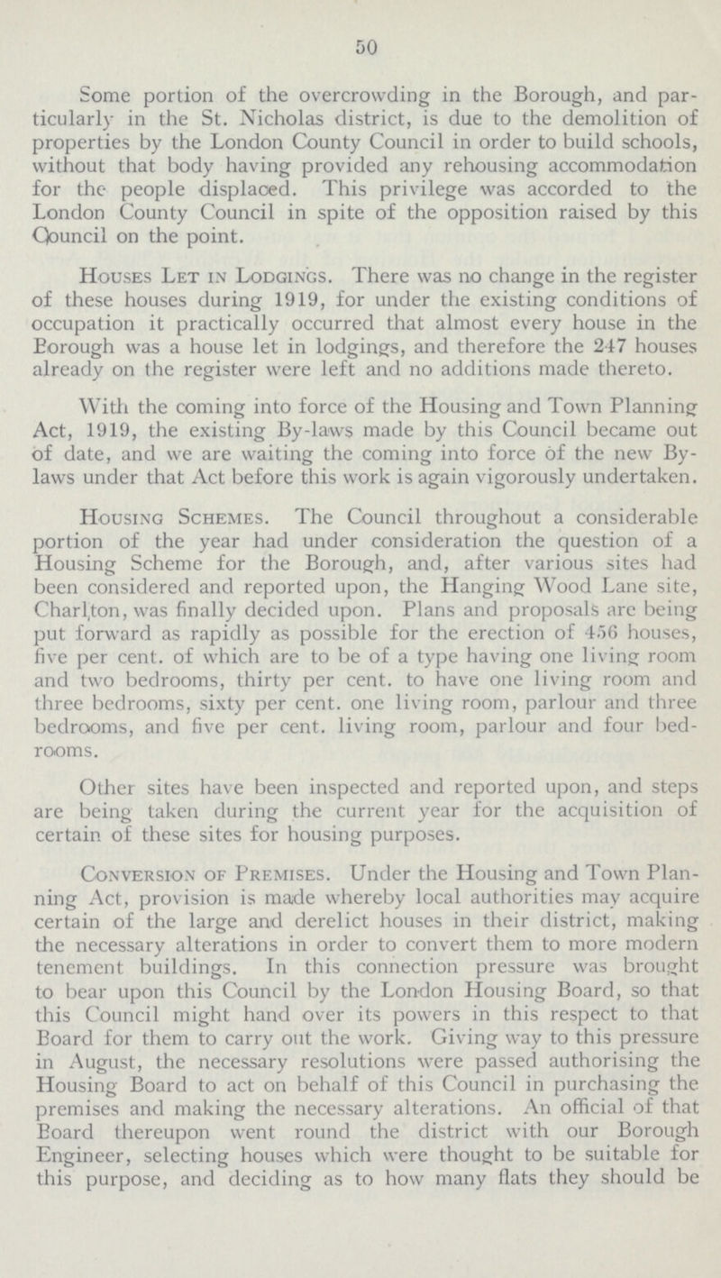 50 Some portion of the overcrowding in the Borough, and par ticularly in the St. Nicholas district, is due to the demolition of properties by the London County Council in order to build schools, without that body having provided any rehousing accommodation for the people displaced. This privilege was accorded to the London County Council in spite of the opposition raised by this Council on the point. Houses Let in Lodgings. There was no change in the register of these houses during 1919, for under the existing conditions of occupation it practically occurred that almost every house in the Eorough was a house let in lodgings, and therefore the 247 houses already on the register were left and no additions made thereto. With the coming into force of the Housing and Town Planning Act, 1919, the existing By-laws made by this Council became out of date, and we are waiting the coming into force of the new By laws under that Act before this work is again vigorously undertaken. Housing Schemes. The Council throughout a considerable portion of the year had under consideration the question of a Housing Scheme for the Borough, and, after various sites had been considered and reported upon, the Hanging Wood Lane site, Charl,ton, was finally decided upon. Plans and proposals are being put forward as rapidly as possible for the erection of 456 houses, five per cent. of which are to be of a type having one living room and two bedrooms, thirty per cent. to have one living room and three bedrooms, sixty per cent. one living room, parlour and three bedrooms, and five per cent. living room, parlour and four bed rooms. Other sites have been inspected and reported upon, and steps are being taken during the current year for the acquisition of certain of these sites for housing purposes. Conversion of Premises. Under the Housing and Town Plan ning Act, provision is made whereby local authorities may acquire certain of the large and derelict houses in their district, making the necessary alterations in order to convert them to more modern tenement buildings. In this connection pressure was brought to bear upon this Council by the London Housing Board, so that this Council might hand over its powers in this respect to that Board for them to carry out the work. Giving way to this pressure in August, the necessary resolutions were passed authorising the Housing Board to act on behalf of this Council in purchasing the premises and making the necessary alterations. An official of that Board thereupon went round the district with our Borough Engineer, selecting houses which were thought to be suitable for this purpose, and deciding as to how many flats they should be